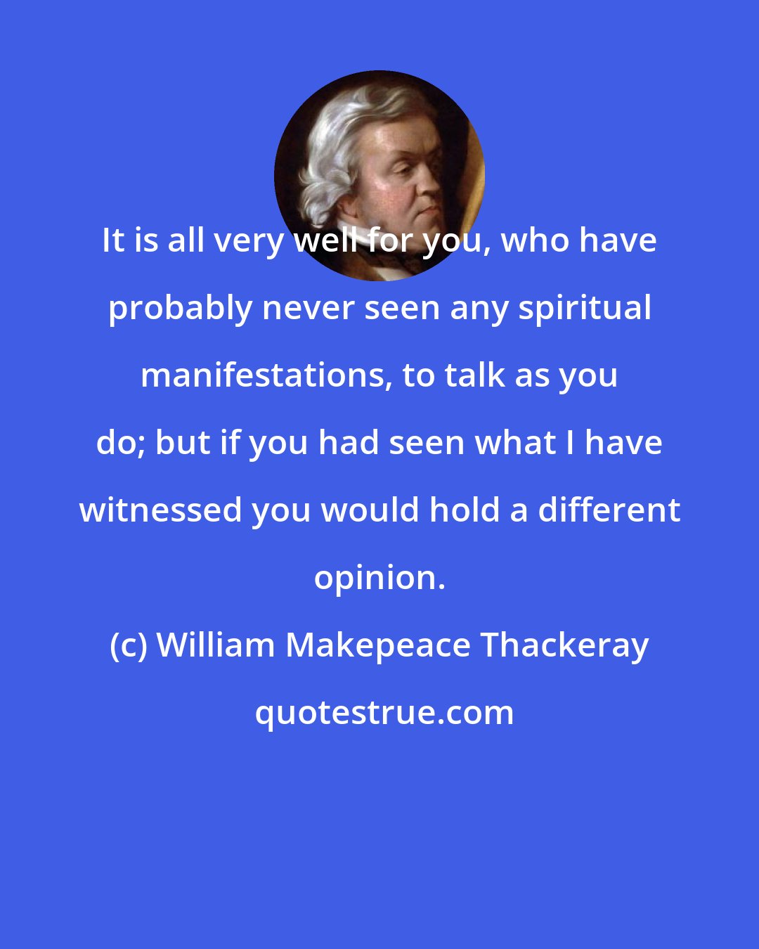 William Makepeace Thackeray: It is all very well for you, who have probably never seen any spiritual manifestations, to talk as you do; but if you had seen what I have witnessed you would hold a different opinion.