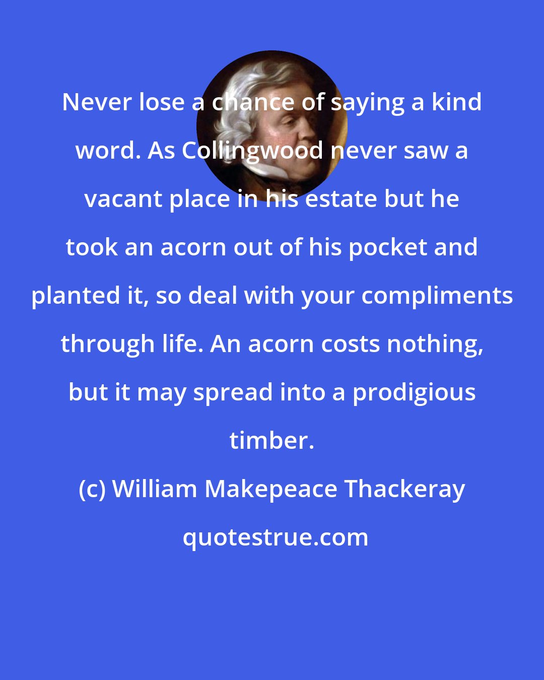 William Makepeace Thackeray: Never lose a chance of saying a kind word. As Collingwood never saw a vacant place in his estate but he took an acorn out of his pocket and planted it, so deal with your compliments through life. An acorn costs nothing, but it may spread into a prodigious timber.