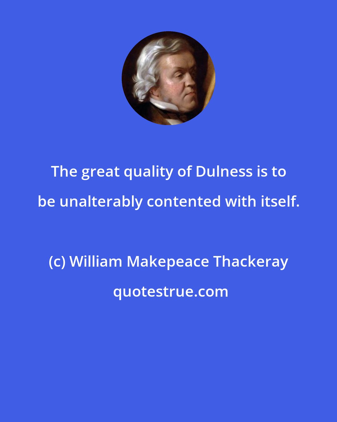 William Makepeace Thackeray: The great quality of Dulness is to be unalterably contented with itself.