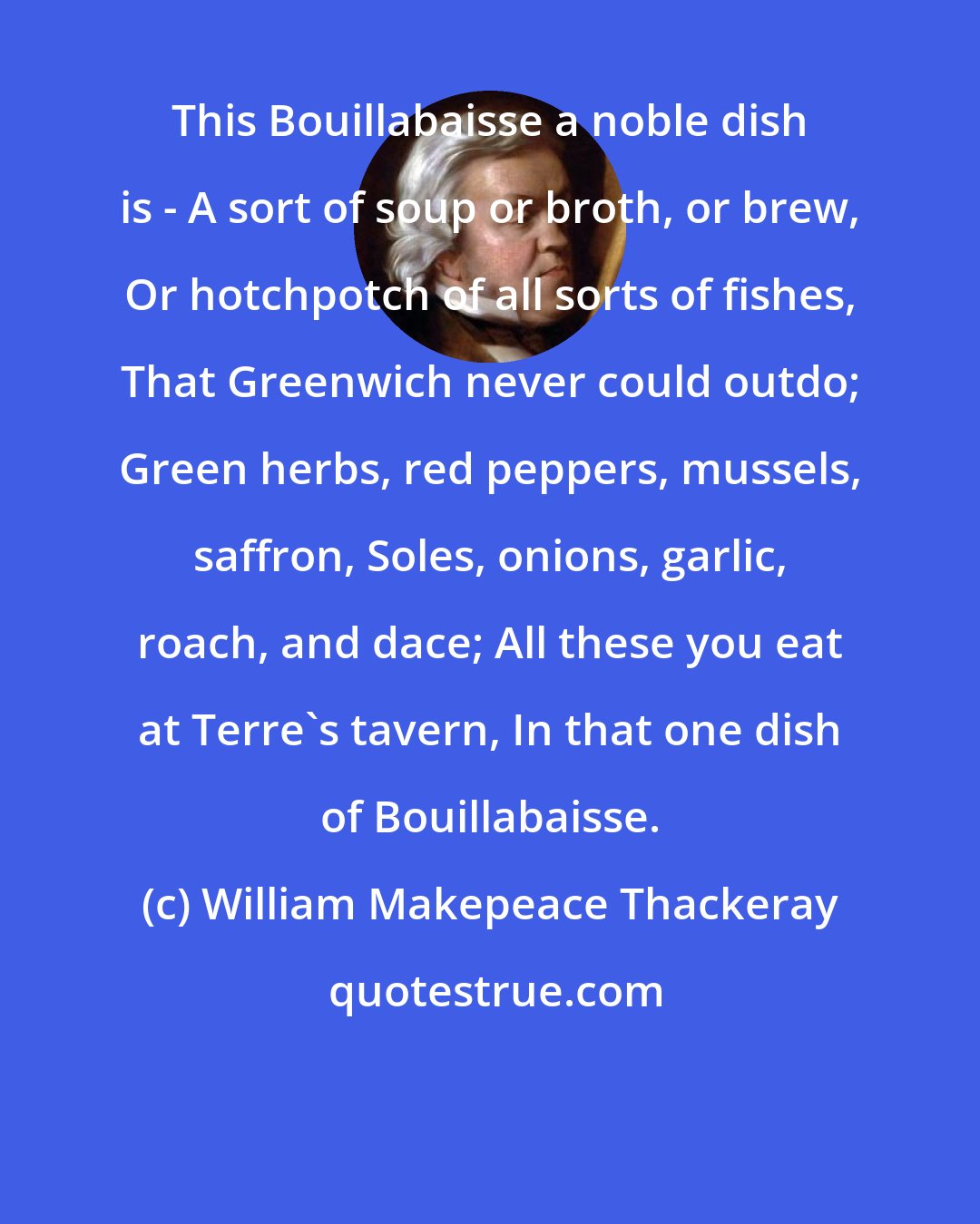 William Makepeace Thackeray: This Bouillabaisse a noble dish is - A sort of soup or broth, or brew, Or hotchpotch of all sorts of fishes, That Greenwich never could outdo; Green herbs, red peppers, mussels, saffron, Soles, onions, garlic, roach, and dace; All these you eat at Terre's tavern, In that one dish of Bouillabaisse.