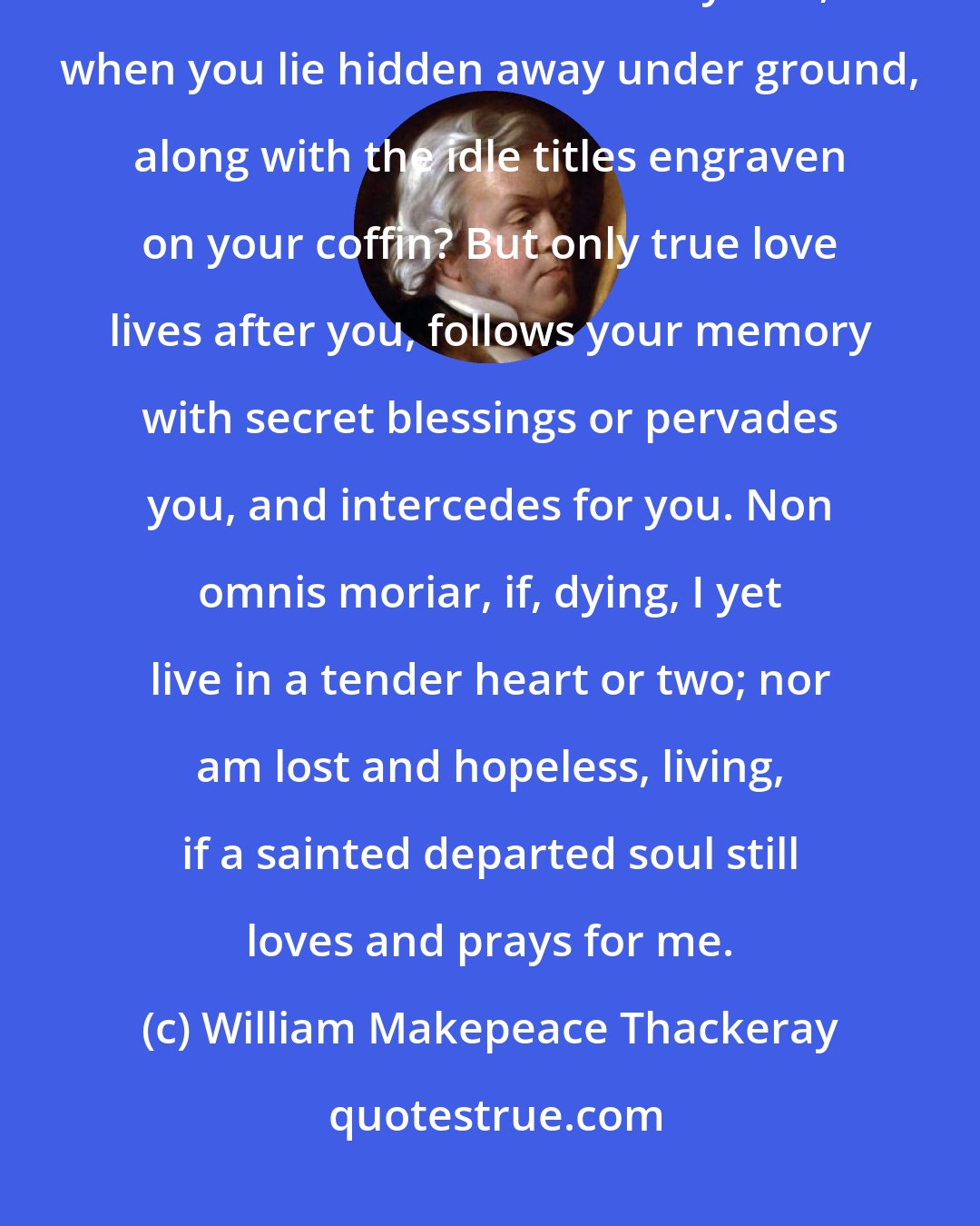 William Makepeace Thackeray: To be rich, to be famous? do these profit a year hence, when other names sound louder than yours, when you lie hidden away under ground, along with the idle titles engraven on your coffin? But only true love lives after you, follows your memory with secret blessings or pervades you, and intercedes for you. Non omnis moriar, if, dying, I yet live in a tender heart or two; nor am lost and hopeless, living, if a sainted departed soul still loves and prays for me.