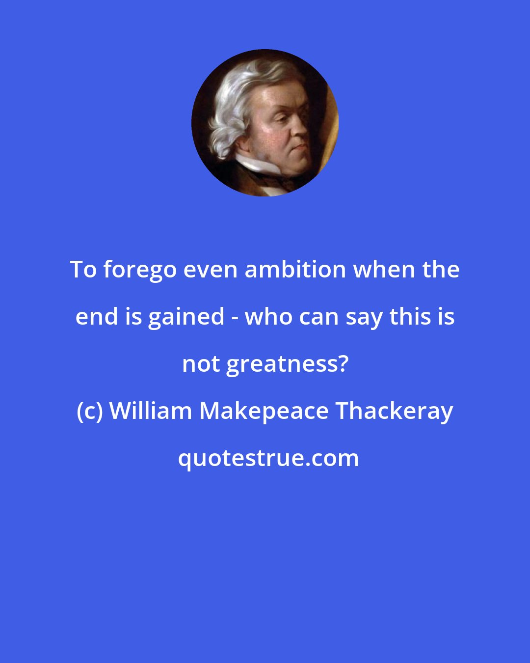 William Makepeace Thackeray: To forego even ambition when the end is gained - who can say this is not greatness?