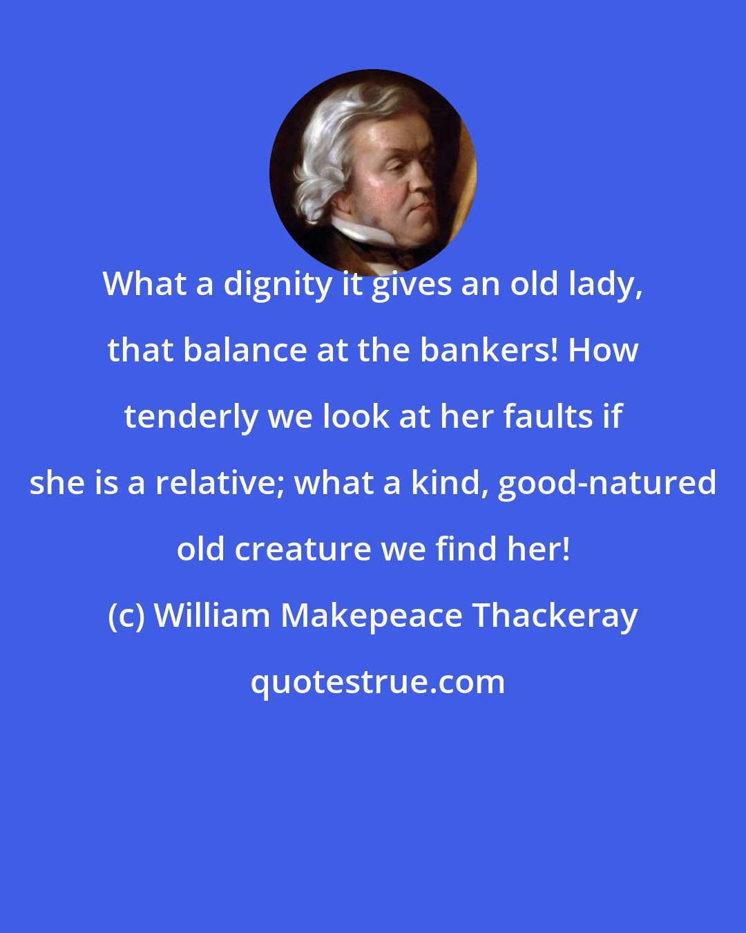 William Makepeace Thackeray: What a dignity it gives an old lady, that balance at the bankers! How tenderly we look at her faults if she is a relative; what a kind, good-natured old creature we find her!