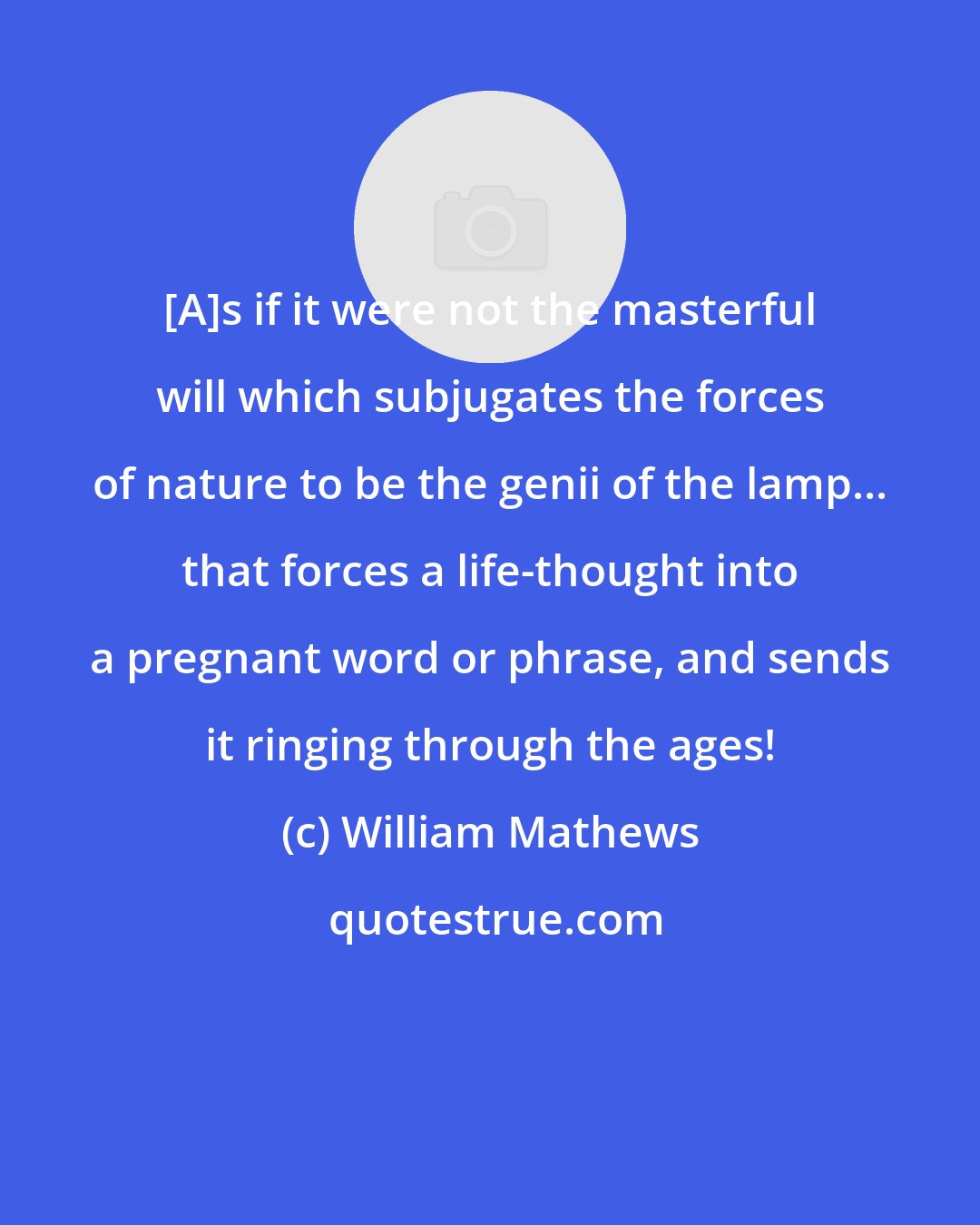 William Mathews: [A]s if it were not the masterful will which subjugates the forces of nature to be the genii of the lamp... that forces a life-thought into a pregnant word or phrase, and sends it ringing through the ages!