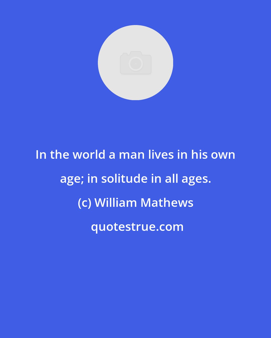 William Mathews: In the world a man lives in his own age; in solitude in all ages.