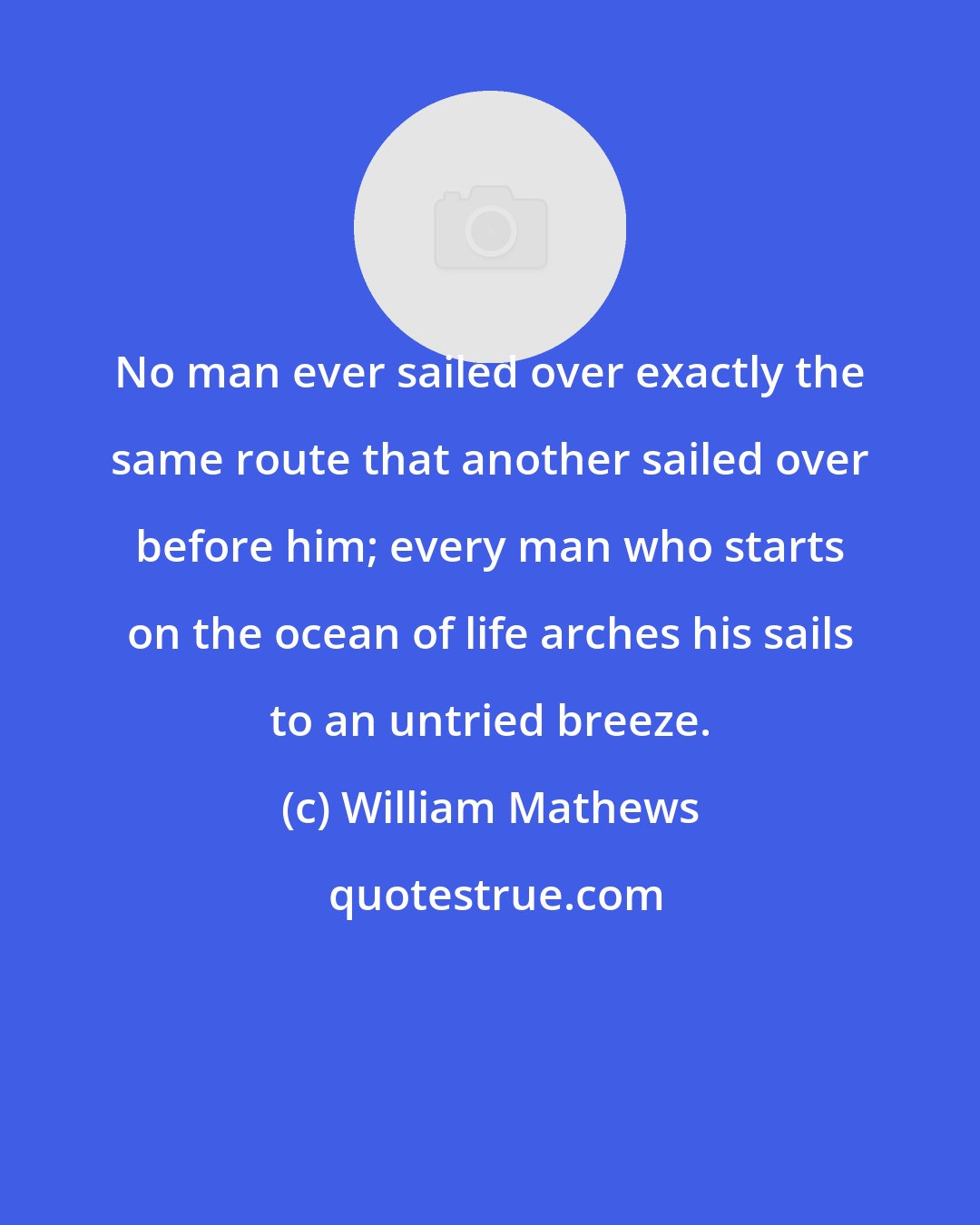 William Mathews: No man ever sailed over exactly the same route that another sailed over before him; every man who starts on the ocean of life arches his sails to an untried breeze.