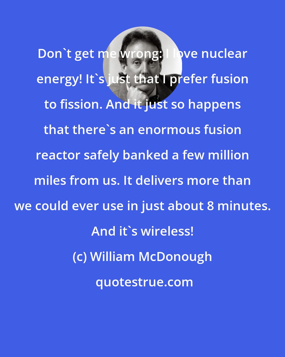 William McDonough: Don't get me wrong: I love nuclear energy! It's just that I prefer fusion to fission. And it just so happens that there's an enormous fusion reactor safely banked a few million miles from us. It delivers more than we could ever use in just about 8 minutes. And it's wireless!
