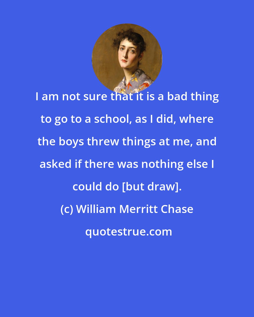 William Merritt Chase: I am not sure that it is a bad thing to go to a school, as I did, where the boys threw things at me, and asked if there was nothing else I could do [but draw].