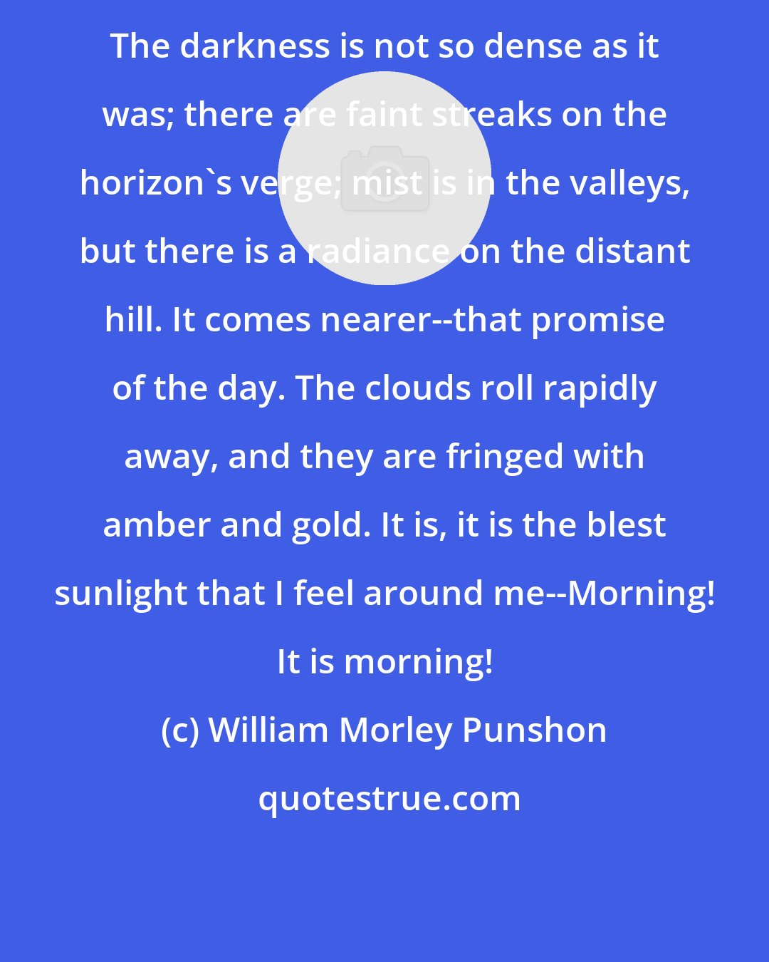 William Morley Punshon: The darkness is not so dense as it was; there are faint streaks on the horizon's verge; mist is in the valleys, but there is a radiance on the distant hill. It comes nearer--that promise of the day. The clouds roll rapidly away, and they are fringed with amber and gold. It is, it is the blest sunlight that I feel around me--Morning! It is morning!