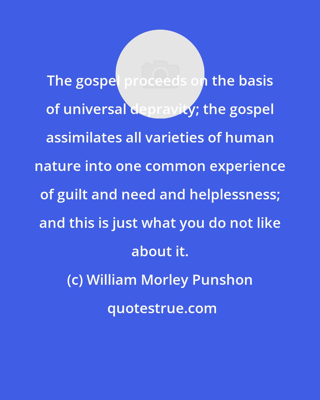 William Morley Punshon: The gospel proceeds on the basis of universal depravity; the gospel assimilates all varieties of human nature into one common experience of guilt and need and helplessness; and this is just what you do not like about it.