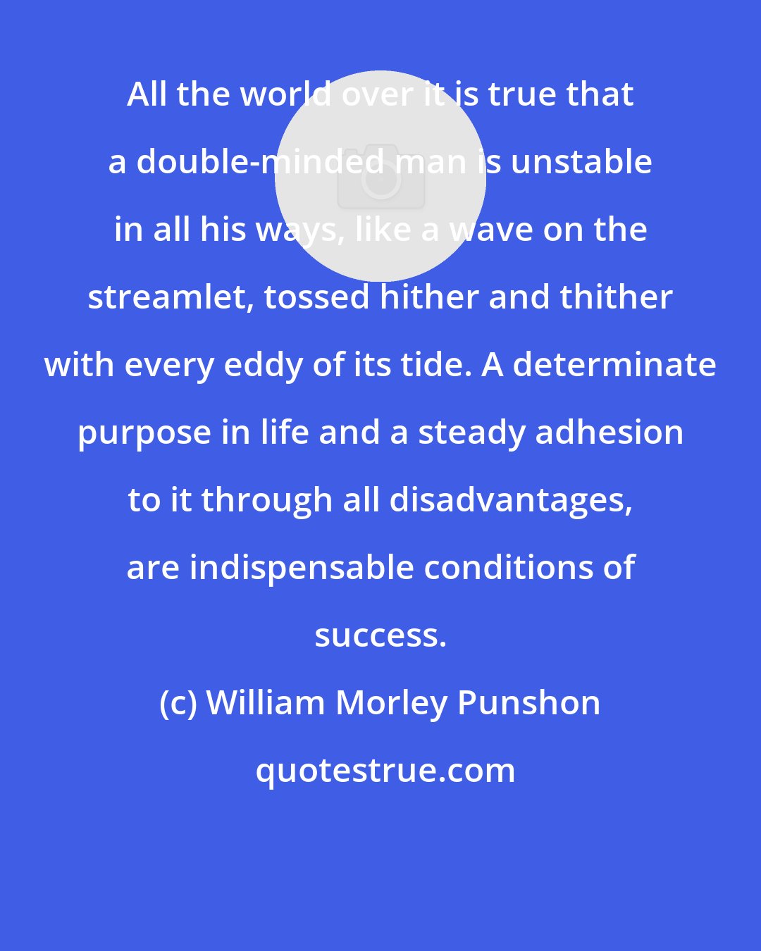 William Morley Punshon: All the world over it is true that a double-minded man is unstable in all his ways, like a wave on the streamlet, tossed hither and thither with every eddy of its tide. A determinate purpose in life and a steady adhesion to it through all disadvantages, are indispensable conditions of success.
