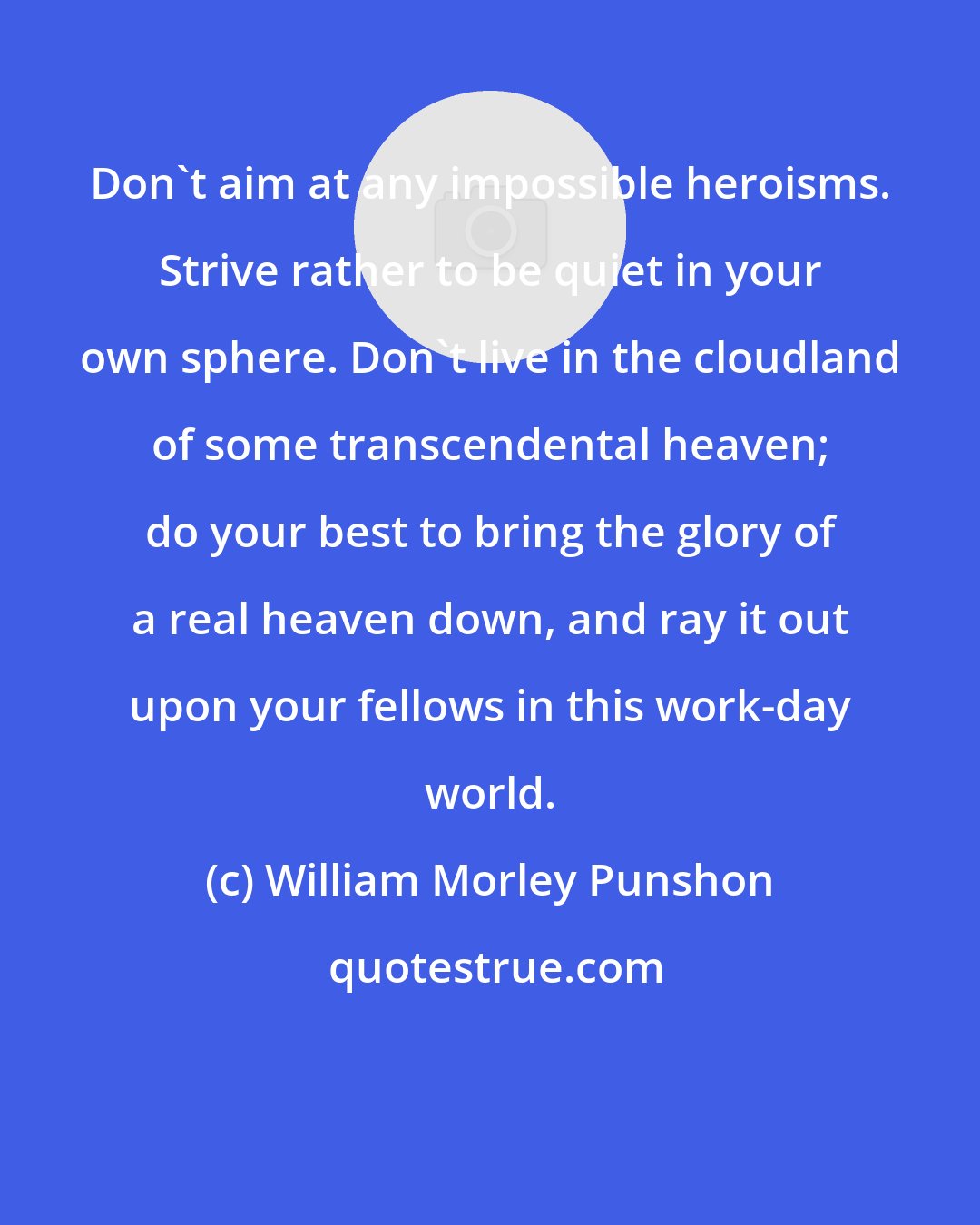 William Morley Punshon: Don't aim at any impossible heroisms. Strive rather to be quiet in your own sphere. Don't live in the cloudland of some transcendental heaven; do your best to bring the glory of a real heaven down, and ray it out upon your fellows in this work-day world.