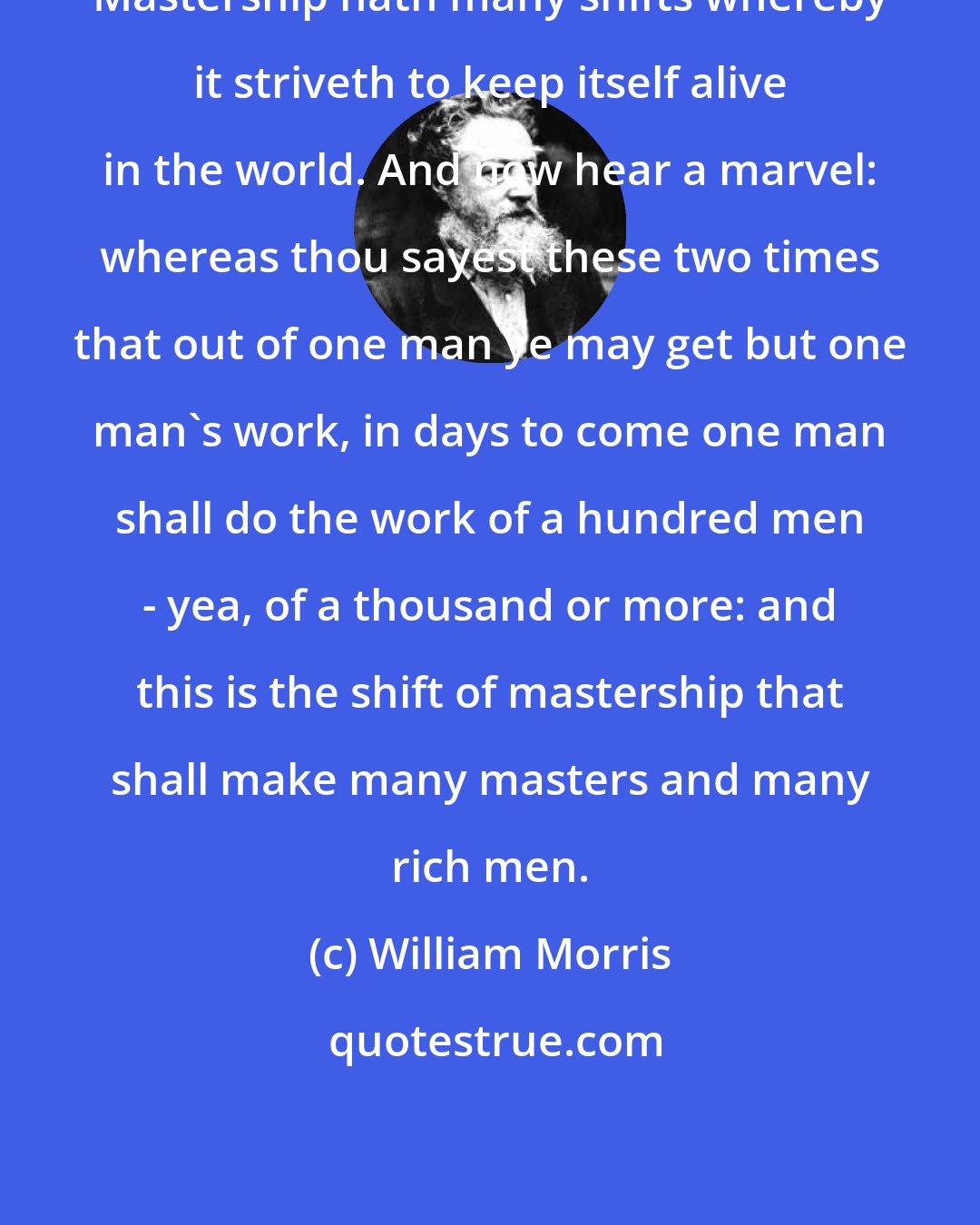 William Morris: Mastership hath many shifts whereby it striveth to keep itself alive in the world. And now hear a marvel: whereas thou sayest these two times that out of one man ye may get but one man's work, in days to come one man shall do the work of a hundred men - yea, of a thousand or more: and this is the shift of mastership that shall make many masters and many rich men.