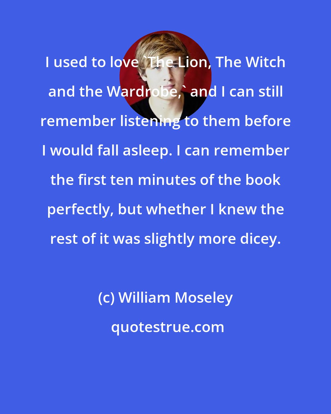 William Moseley: I used to love 'The Lion, The Witch and the Wardrobe,' and I can still remember listening to them before I would fall asleep. I can remember the first ten minutes of the book perfectly, but whether I knew the rest of it was slightly more dicey.