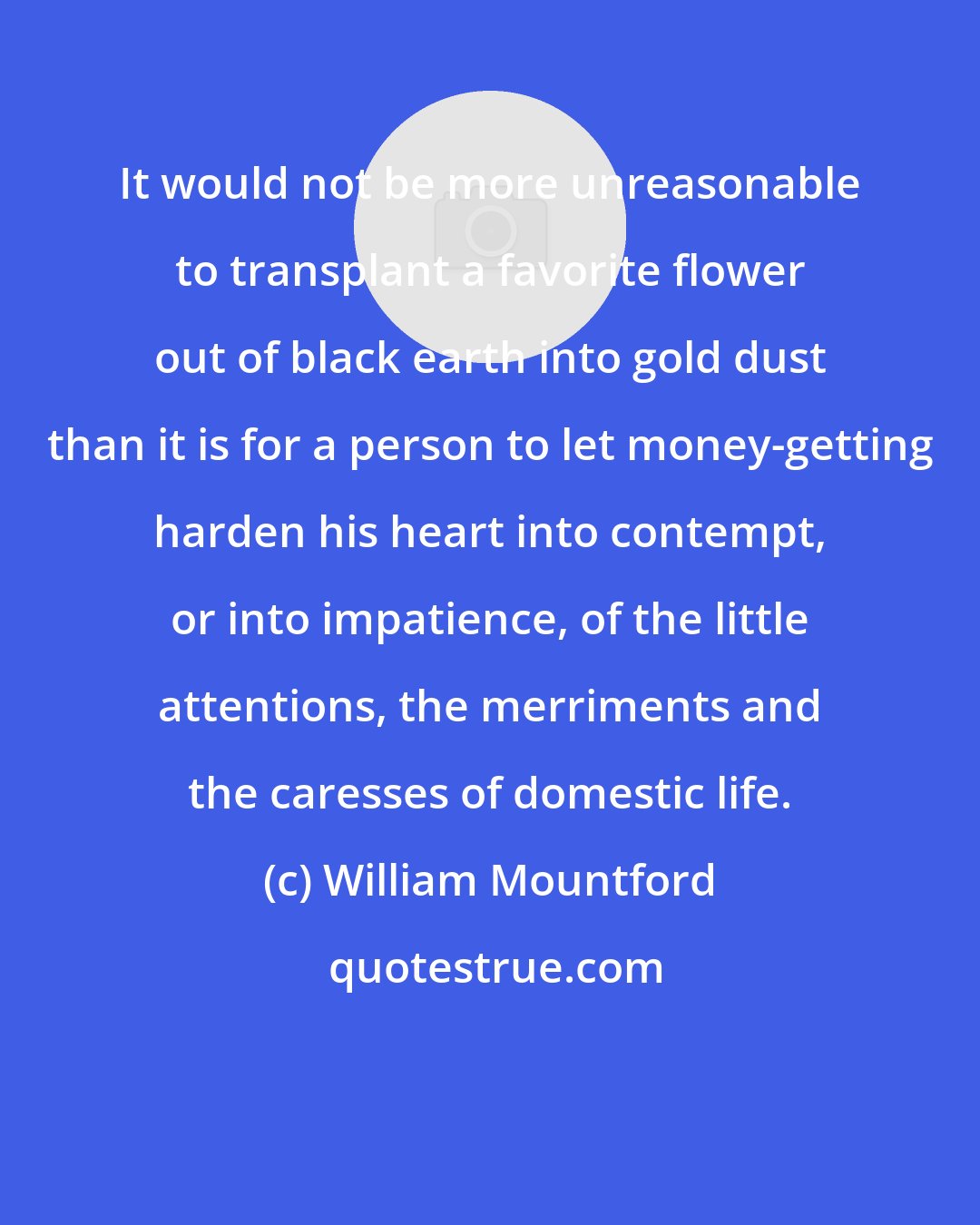William Mountford: It would not be more unreasonable to transplant a favorite flower out of black earth into gold dust than it is for a person to let money-getting harden his heart into contempt, or into impatience, of the little attentions, the merriments and the caresses of domestic life.