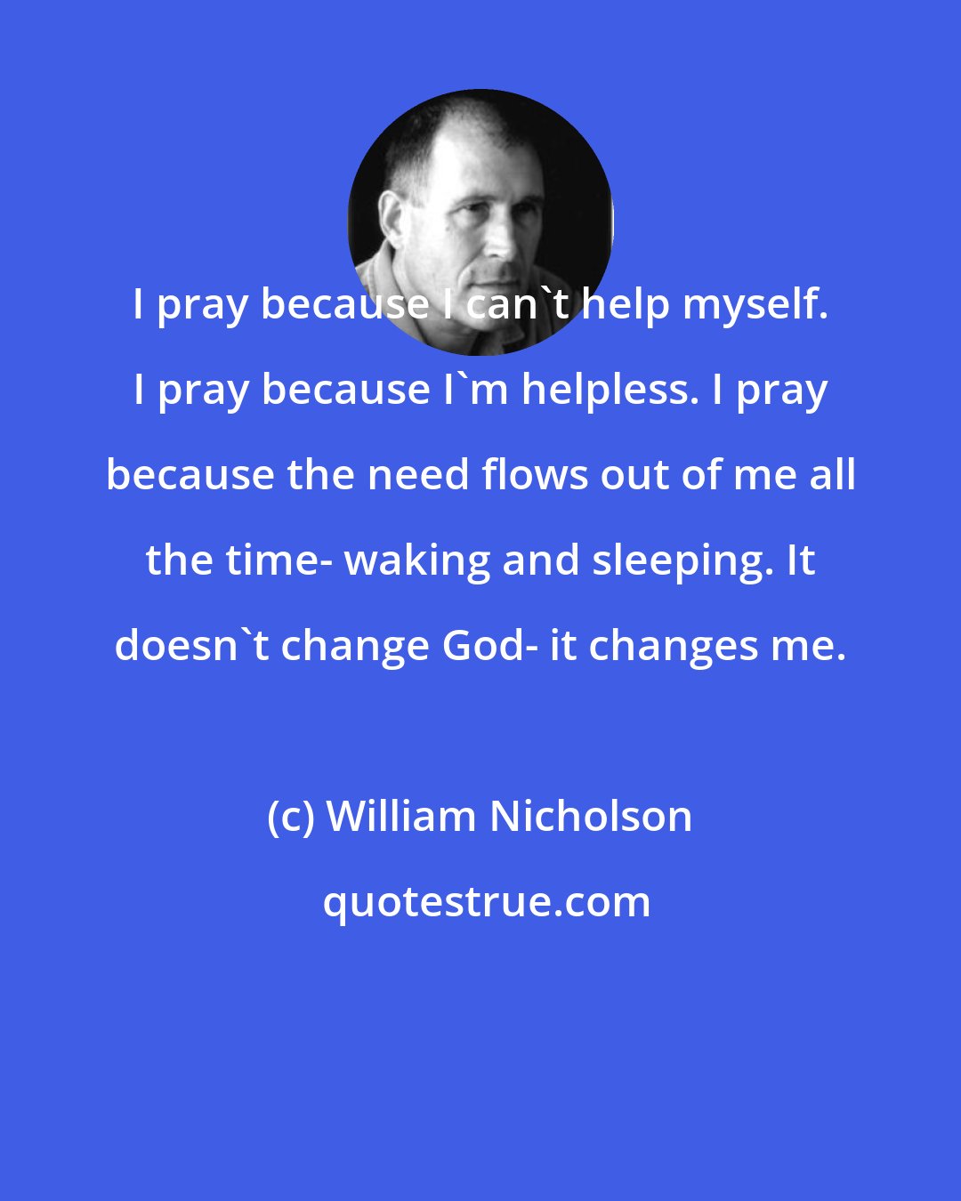 William Nicholson: I pray because I can't help myself. I pray because I'm helpless. I pray because the need flows out of me all the time- waking and sleeping. It doesn't change God- it changes me.