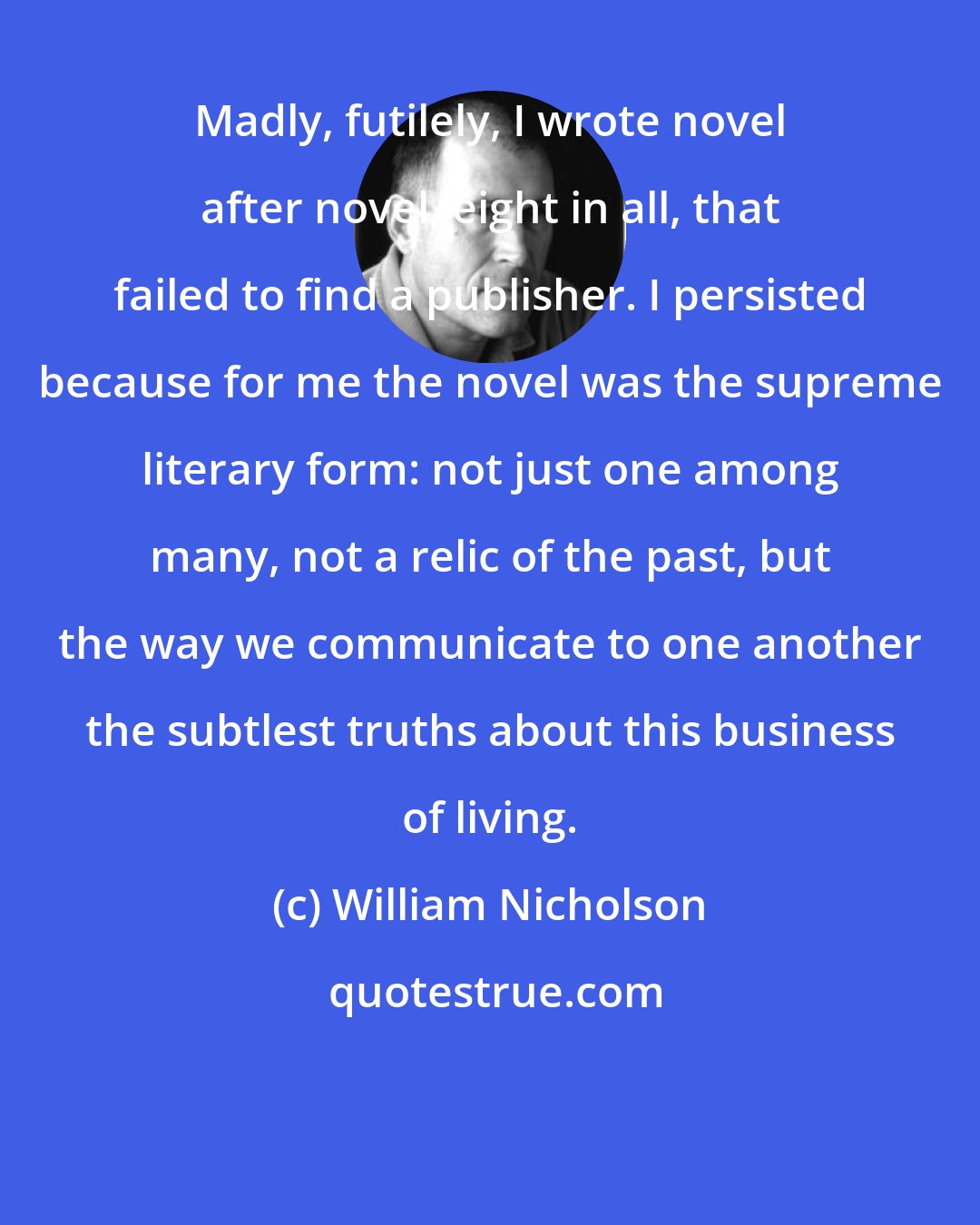 William Nicholson: Madly, futilely, I wrote novel after novel, eight in all, that failed to find a publisher. I persisted because for me the novel was the supreme literary form: not just one among many, not a relic of the past, but the way we communicate to one another the subtlest truths about this business of living.