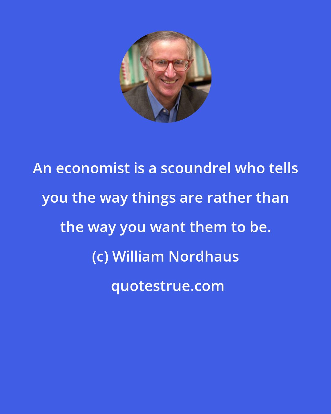 William Nordhaus: An economist is a scoundrel who tells you the way things are rather than the way you want them to be.