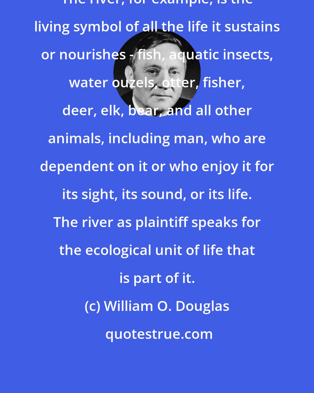 William O. Douglas: The river, for example, is the living symbol of all the life it sustains or nourishes - fish, aquatic insects, water ouzels, otter, fisher, deer, elk, bear, and all other animals, including man, who are dependent on it or who enjoy it for its sight, its sound, or its life. The river as plaintiff speaks for the ecological unit of life that is part of it.