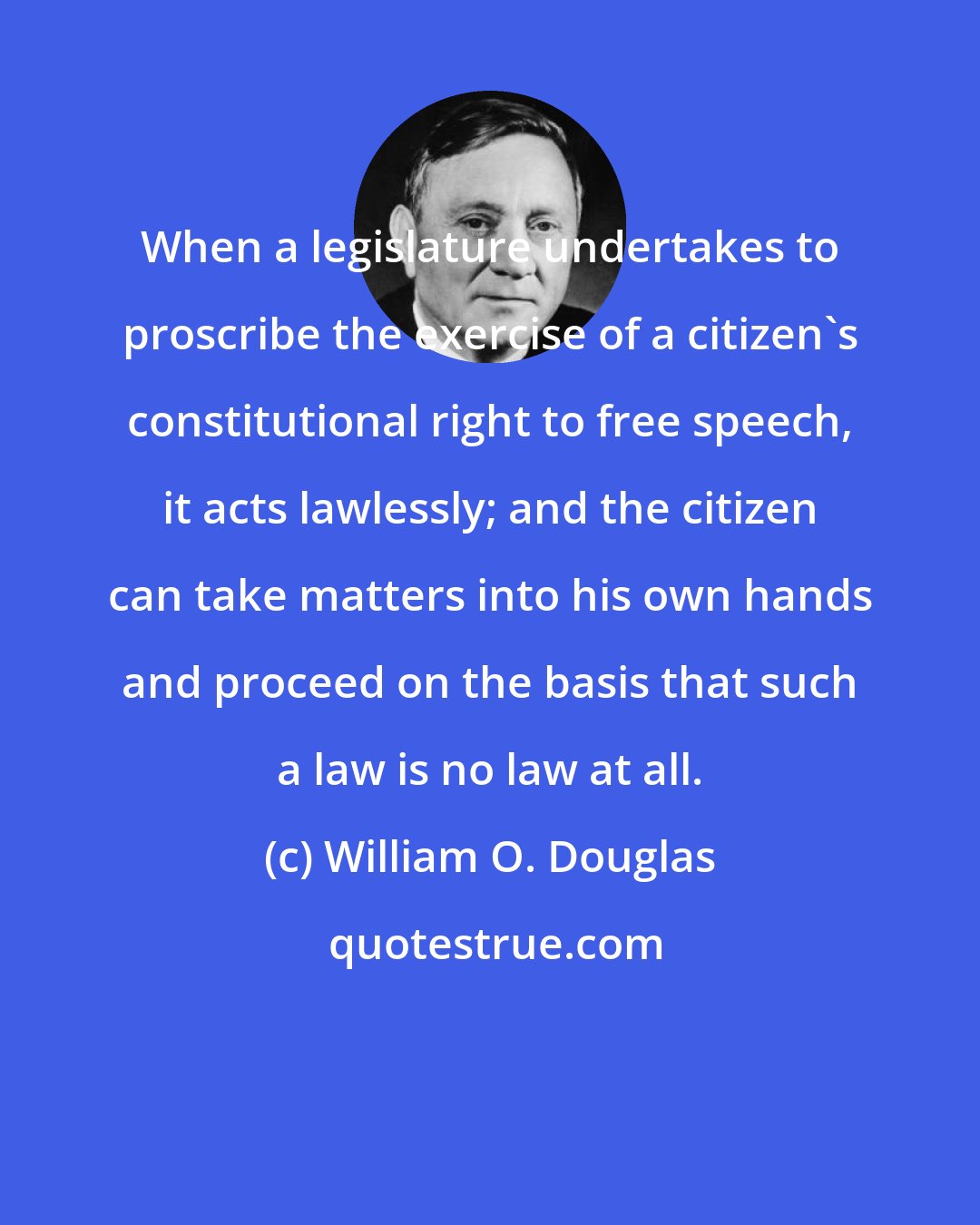 William O. Douglas: When a legislature undertakes to proscribe the exercise of a citizen's constitutional right to free speech, it acts lawlessly; and the citizen can take matters into his own hands and proceed on the basis that such a law is no law at all.