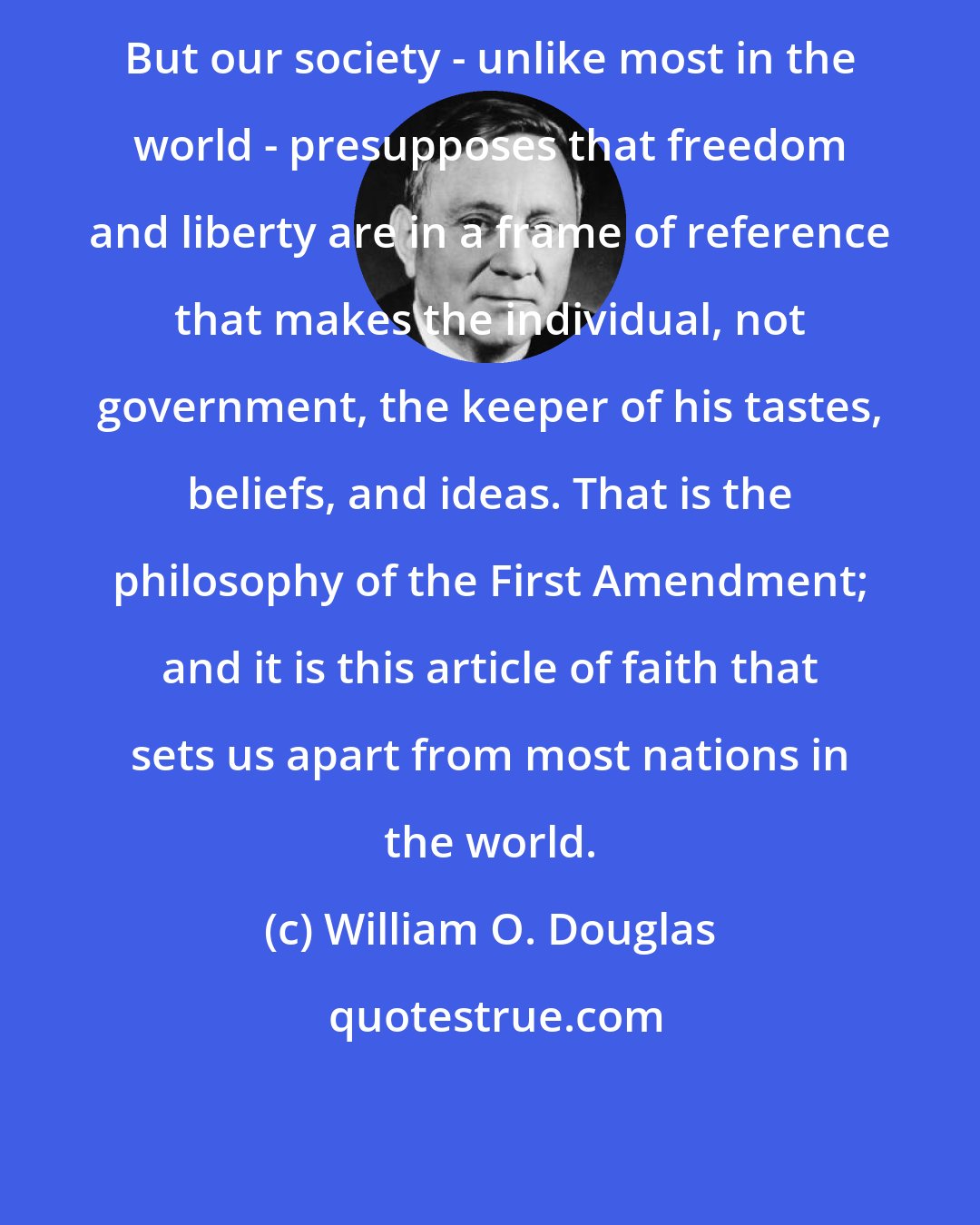 William O. Douglas: But our society - unlike most in the world - presupposes that freedom and liberty are in a frame of reference that makes the individual, not government, the keeper of his tastes, beliefs, and ideas. That is the philosophy of the First Amendment; and it is this article of faith that sets us apart from most nations in the world.