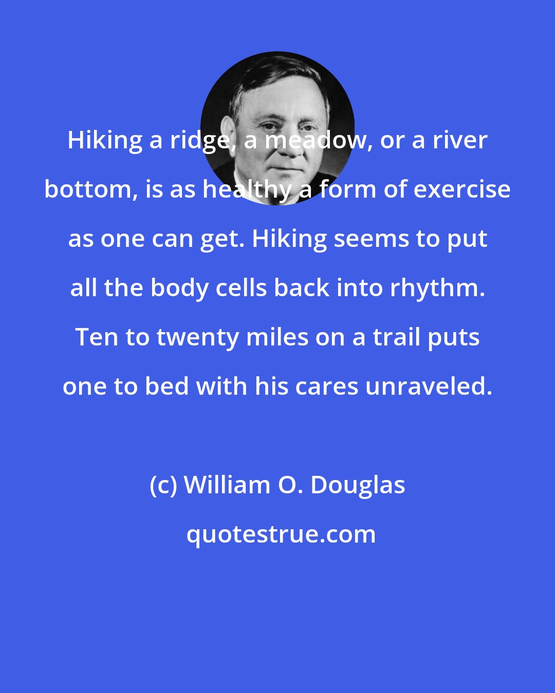 William O. Douglas: Hiking a ridge, a meadow, or a river bottom, is as healthy a form of exercise as one can get. Hiking seems to put all the body cells back into rhythm. Ten to twenty miles on a trail puts one to bed with his cares unraveled.