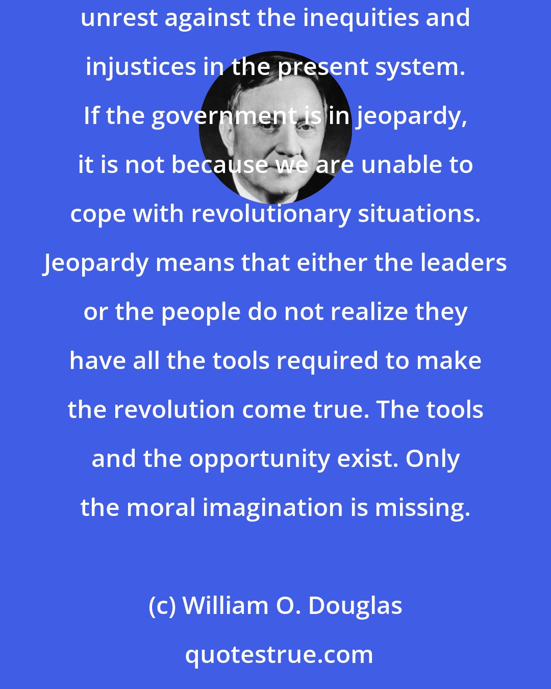 William O. Douglas: Realization of this need means adults must awaken to the urgency of the young people's unrest-in other words there must be created an adult unrest against the inequities and injustices in the present system. If the government is in jeopardy, it is not because we are unable to cope with revolutionary situations. Jeopardy means that either the leaders or the people do not realize they have all the tools required to make the revolution come true. The tools and the opportunity exist. Only the moral imagination is missing.