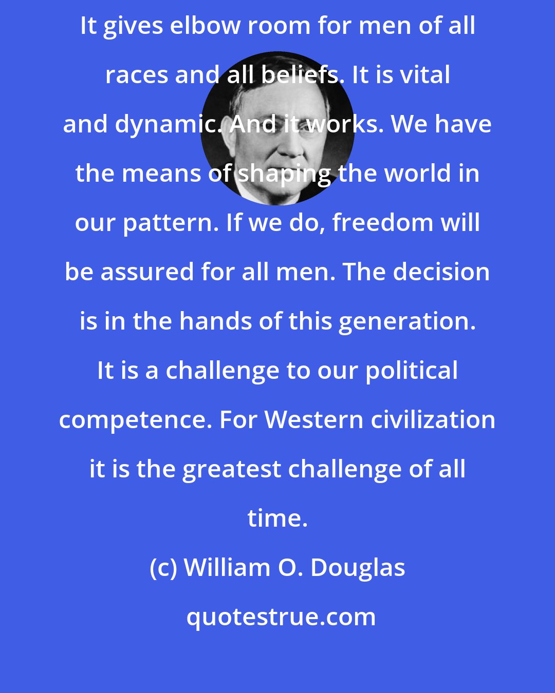 William O. Douglas: We have a system which, though far from perfect, is strong with idealism. It gives elbow room for men of all races and all beliefs. It is vital and dynamic. And it works. We have the means of shaping the world in our pattern. If we do, freedom will be assured for all men. The decision is in the hands of this generation. It is a challenge to our political competence. For Western civilization it is the greatest challenge of all time.