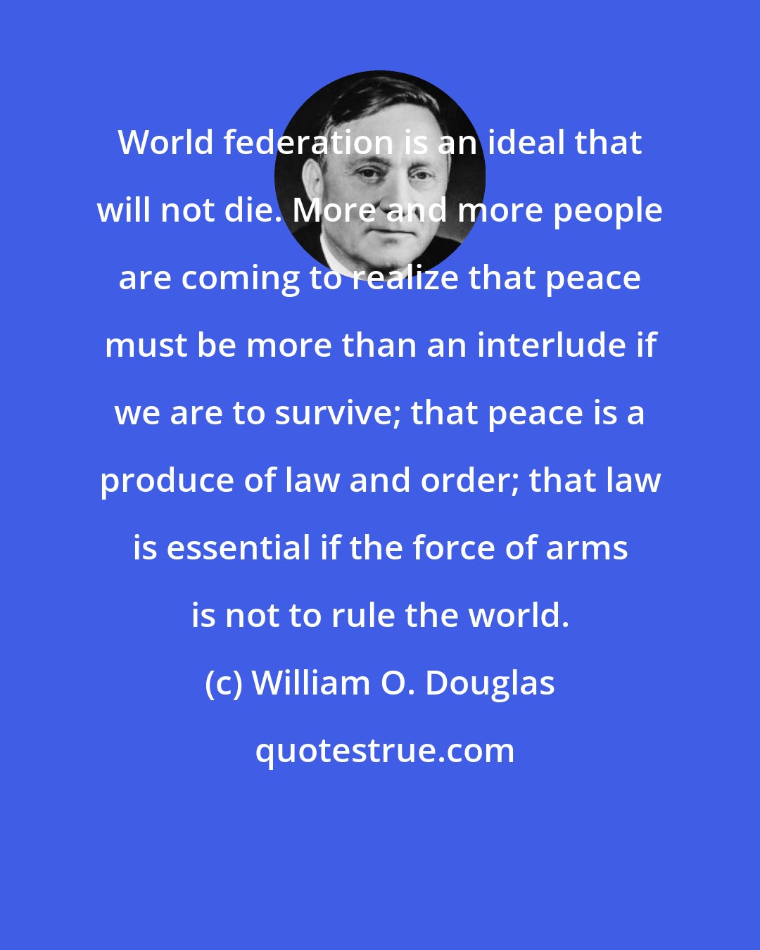 William O. Douglas: World federation is an ideal that will not die. More and more people are coming to realize that peace must be more than an interlude if we are to survive; that peace is a produce of law and order; that law is essential if the force of arms is not to rule the world.