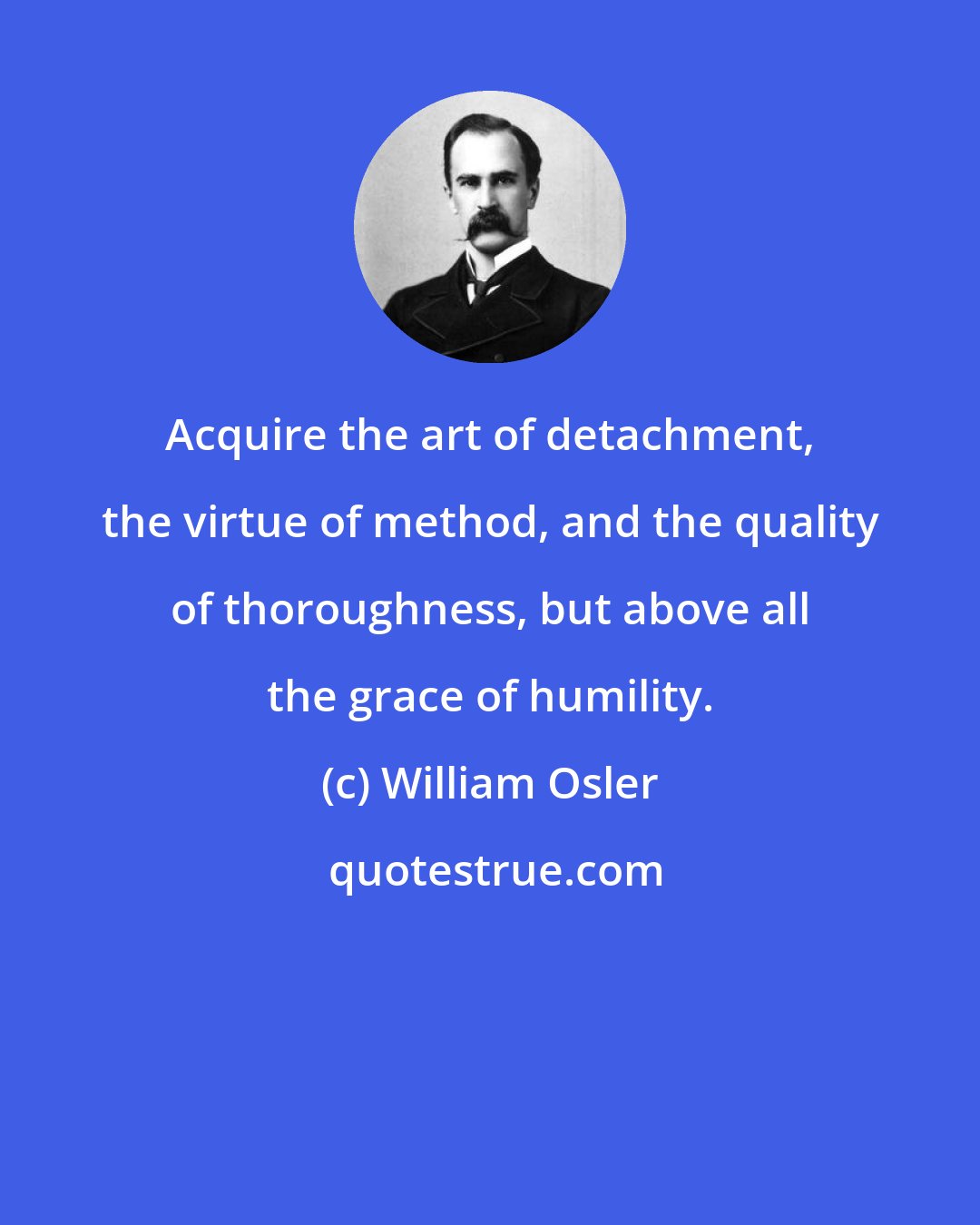 William Osler: Acquire the art of detachment, the virtue of method, and the quality of thoroughness, but above all the grace of humility.