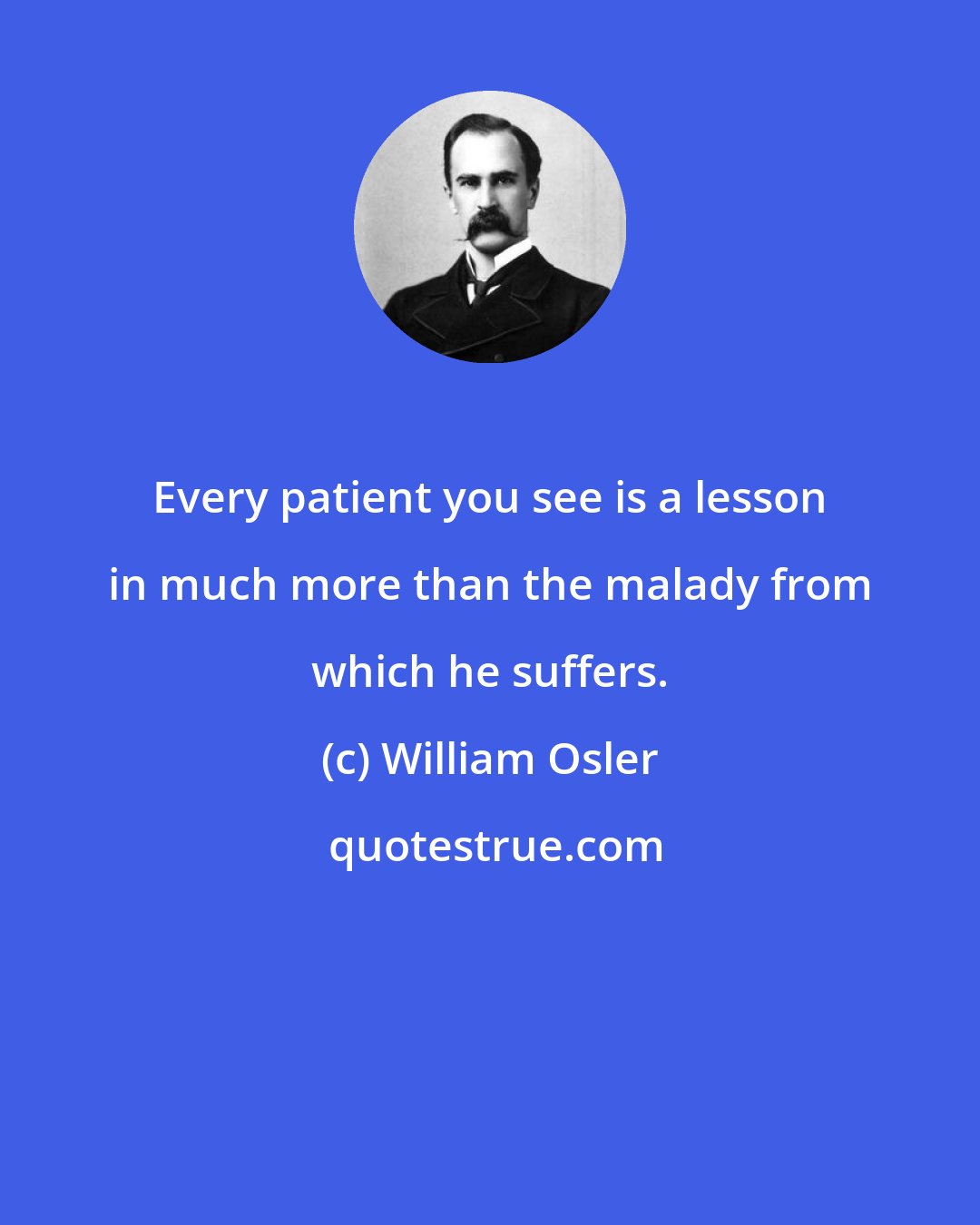 William Osler: Every patient you see is a lesson in much more than the malady from which he suffers.