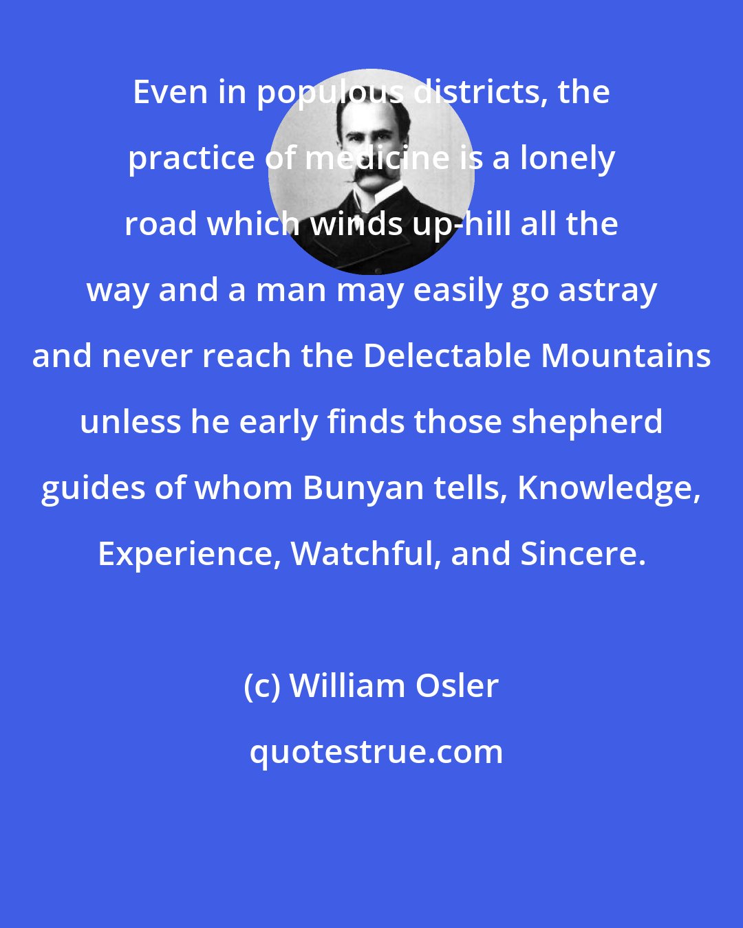 William Osler: Even in populous districts, the practice of medicine is a lonely road which winds up-hill all the way and a man may easily go astray and never reach the Delectable Mountains unless he early finds those shepherd guides of whom Bunyan tells, Knowledge, Experience, Watchful, and Sincere.