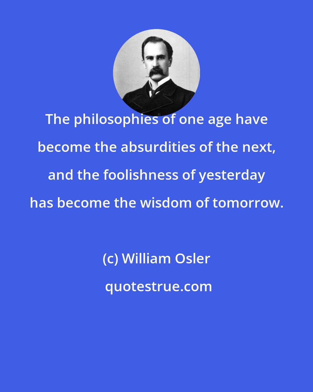 William Osler: The philosophies of one age have become the absurdities of the next, and the foolishness of yesterday has become the wisdom of tomorrow.