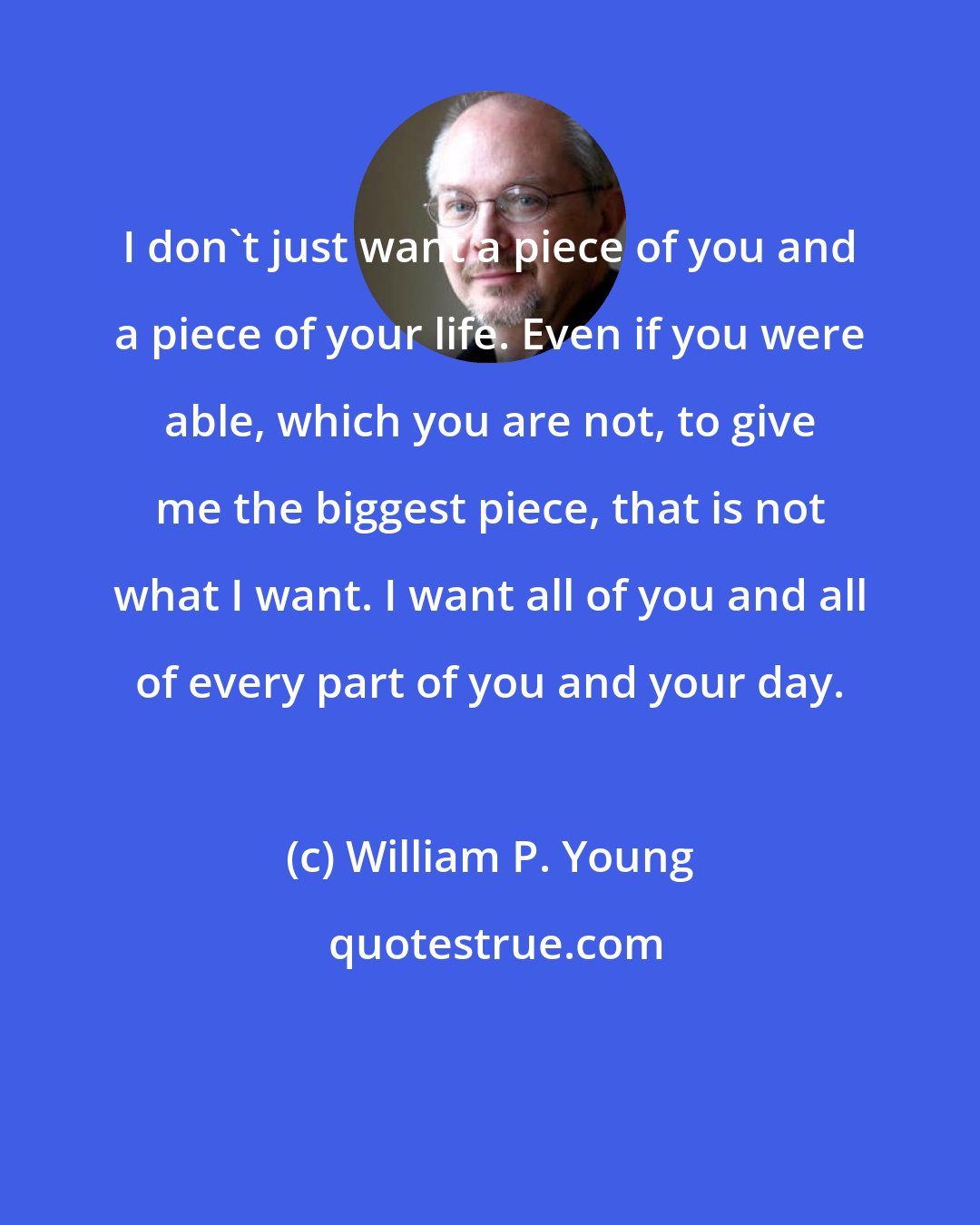 William P. Young: I don't just want a piece of you and a piece of your life. Even if you were able, which you are not, to give me the biggest piece, that is not what I want. I want all of you and all of every part of you and your day.