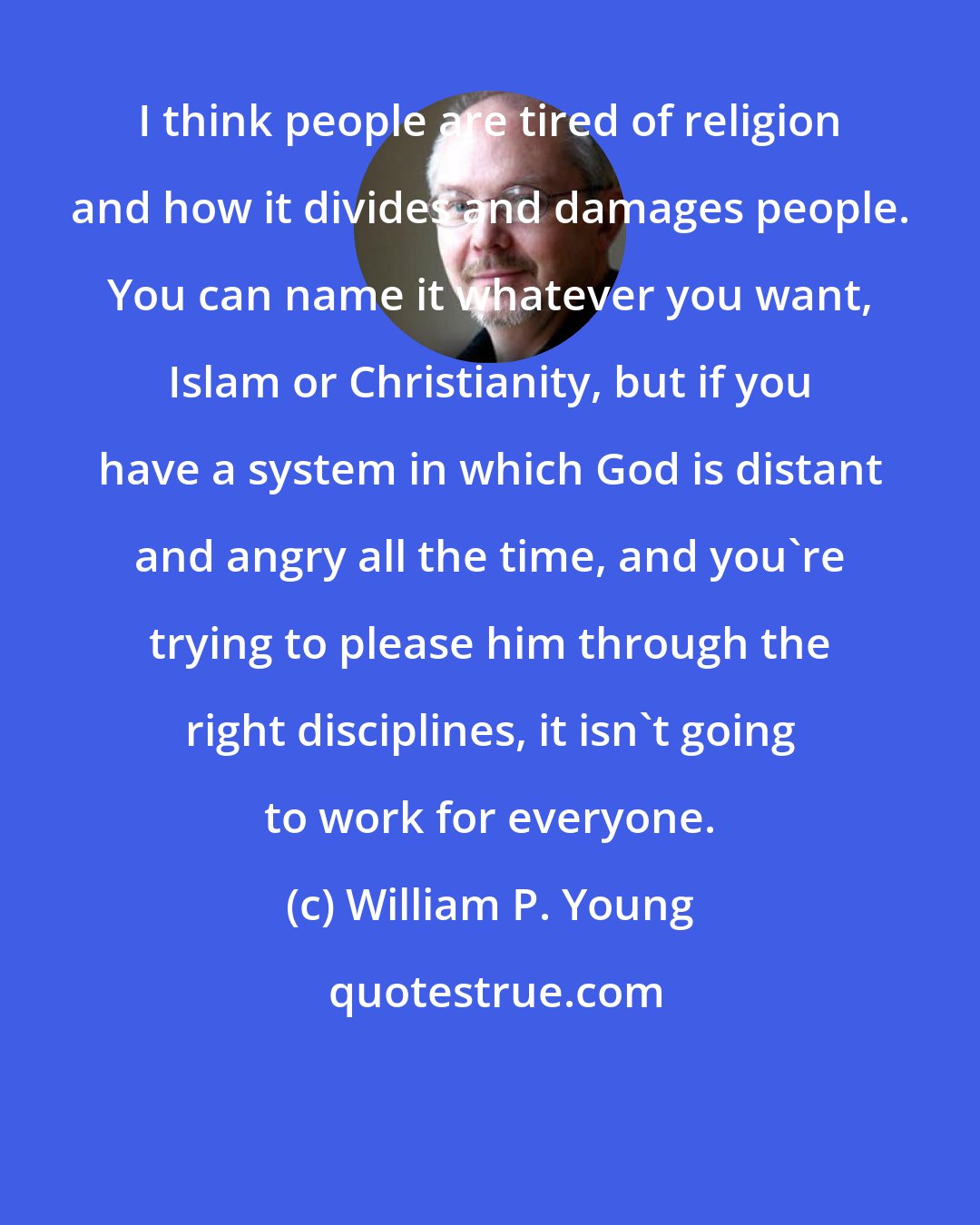 William P. Young: I think people are tired of religion and how it divides and damages people. You can name it whatever you want, Islam or Christianity, but if you have a system in which God is distant and angry all the time, and you're trying to please him through the right disciplines, it isn't going to work for everyone.