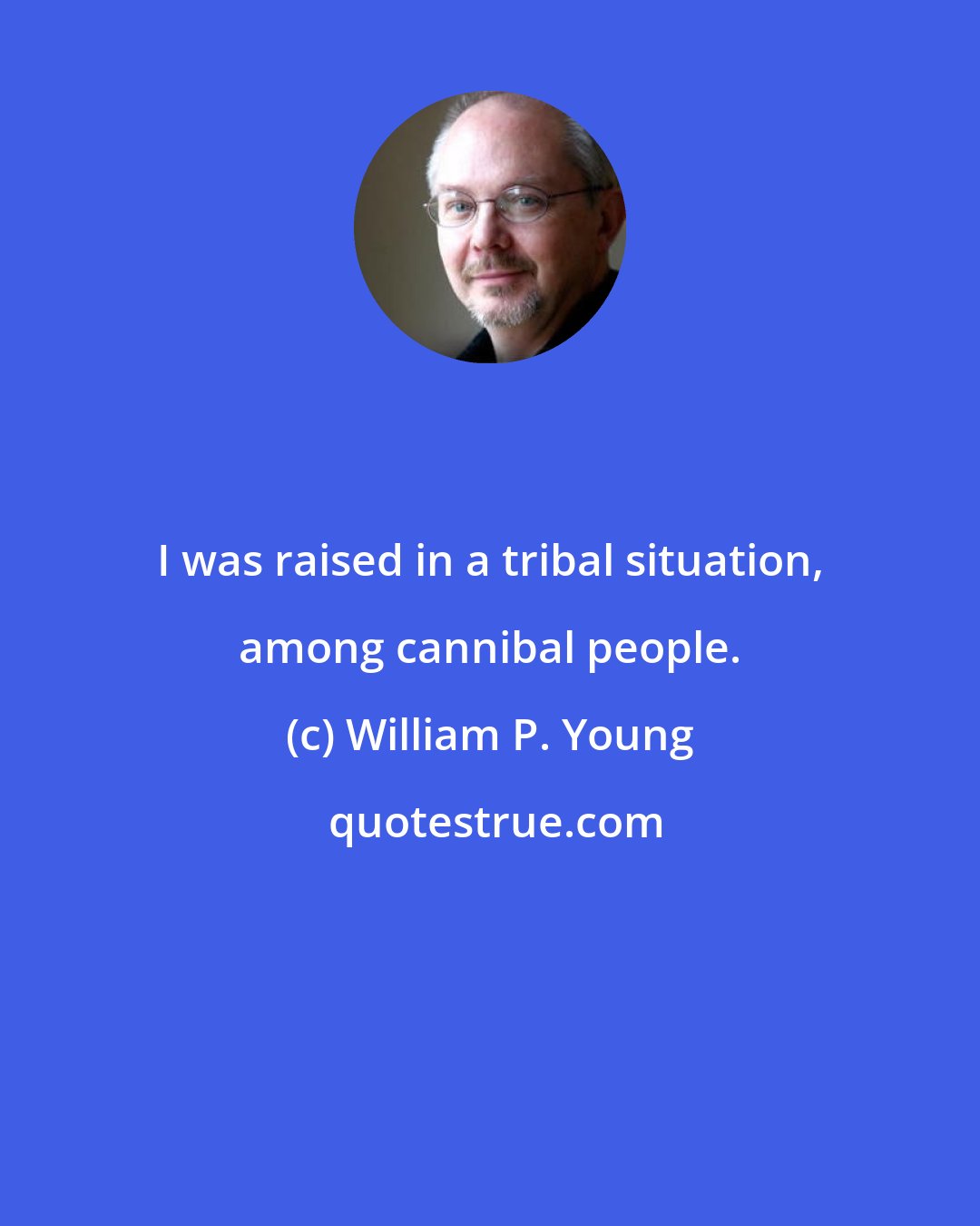 William P. Young: I was raised in a tribal situation, among cannibal people.