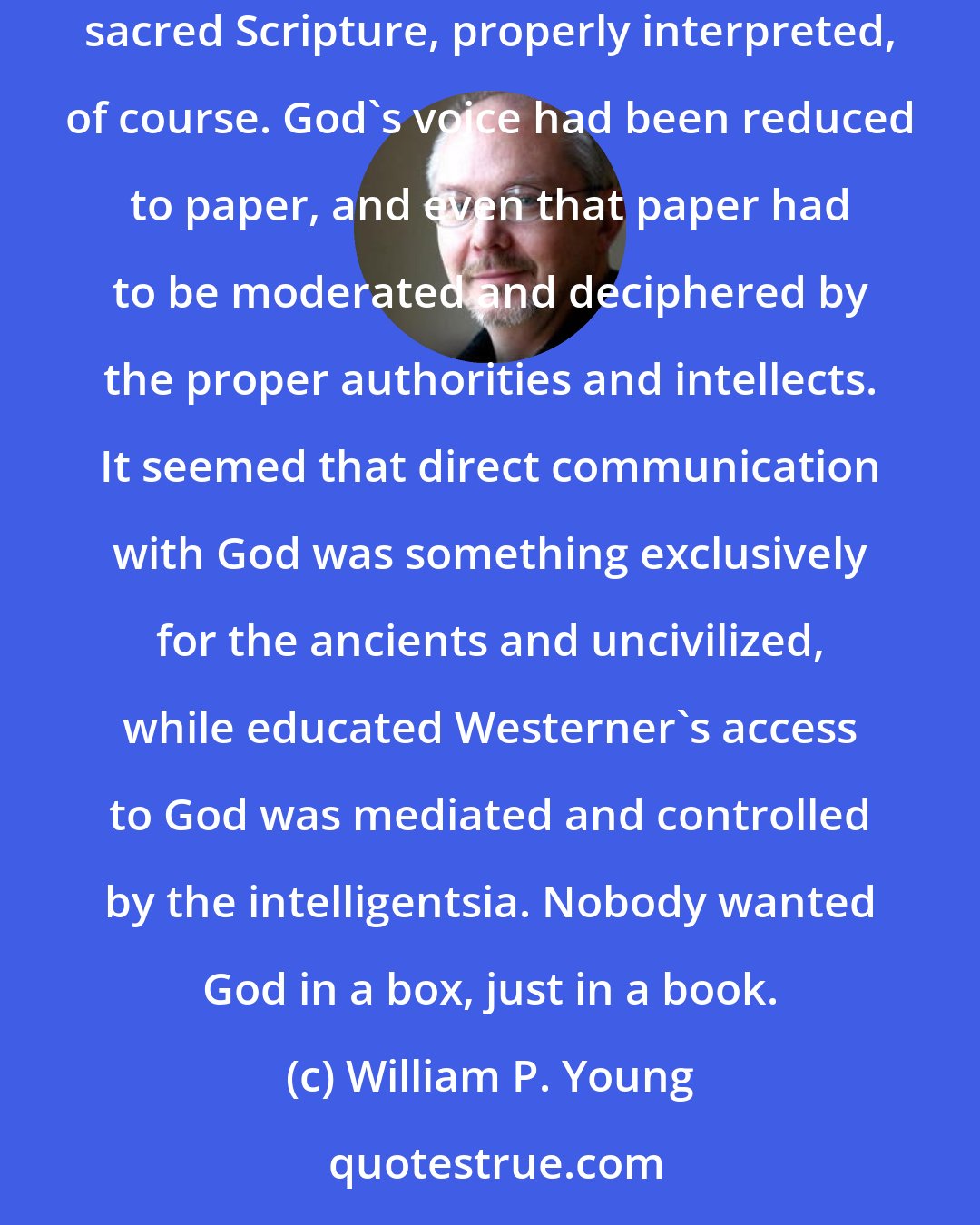 William P. Young: In seminary he had been taught that God had completely stopped any overt communication with moderns, preferring to have them only listen to and follow sacred Scripture, properly interpreted, of course. God's voice had been reduced to paper, and even that paper had to be moderated and deciphered by the proper authorities and intellects. It seemed that direct communication with God was something exclusively for the ancients and uncivilized, while educated Westerner's access to God was mediated and controlled by the intelligentsia. Nobody wanted God in a box, just in a book.