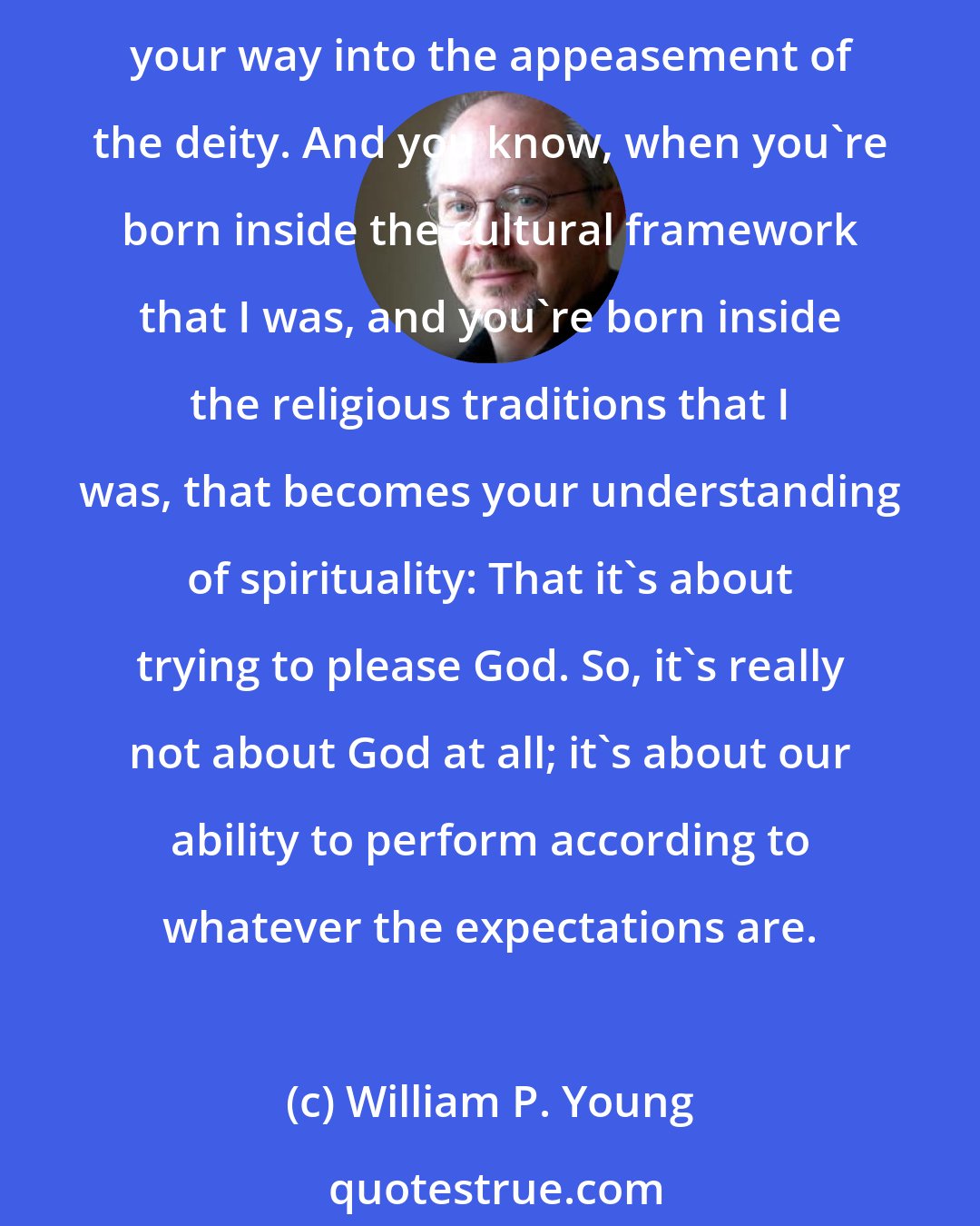 William P. Young: It's always been you know, religion that has been the primary impediment to actual relationship with God, because it creates a mythology about performance -- that you can perform your way into the appeasement of the deity. And you know, when you're born inside the cultural framework that I was, and you're born inside the religious traditions that I was, that becomes your understanding of spirituality: That it's about trying to please God. So, it's really not about God at all; it's about our ability to perform according to whatever the expectations are.