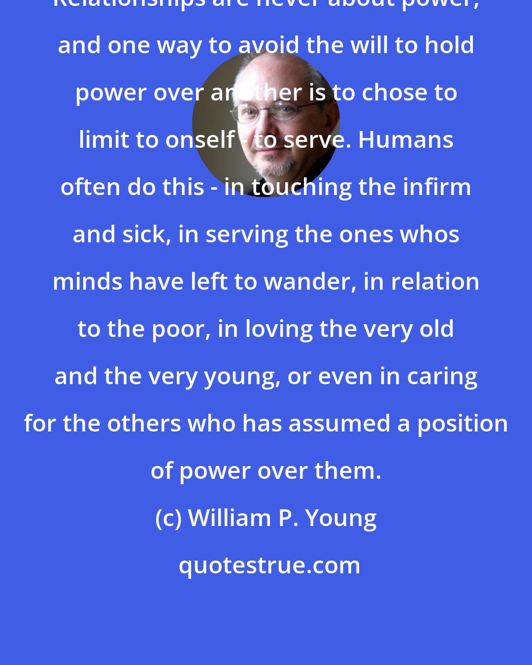 William P. Young: Relationships are never about power, and one way to avoid the will to hold power over another is to chose to limit to onself - to serve. Humans often do this - in touching the infirm and sick, in serving the ones whos minds have left to wander, in relation to the poor, in loving the very old and the very young, or even in caring for the others who has assumed a position of power over them.