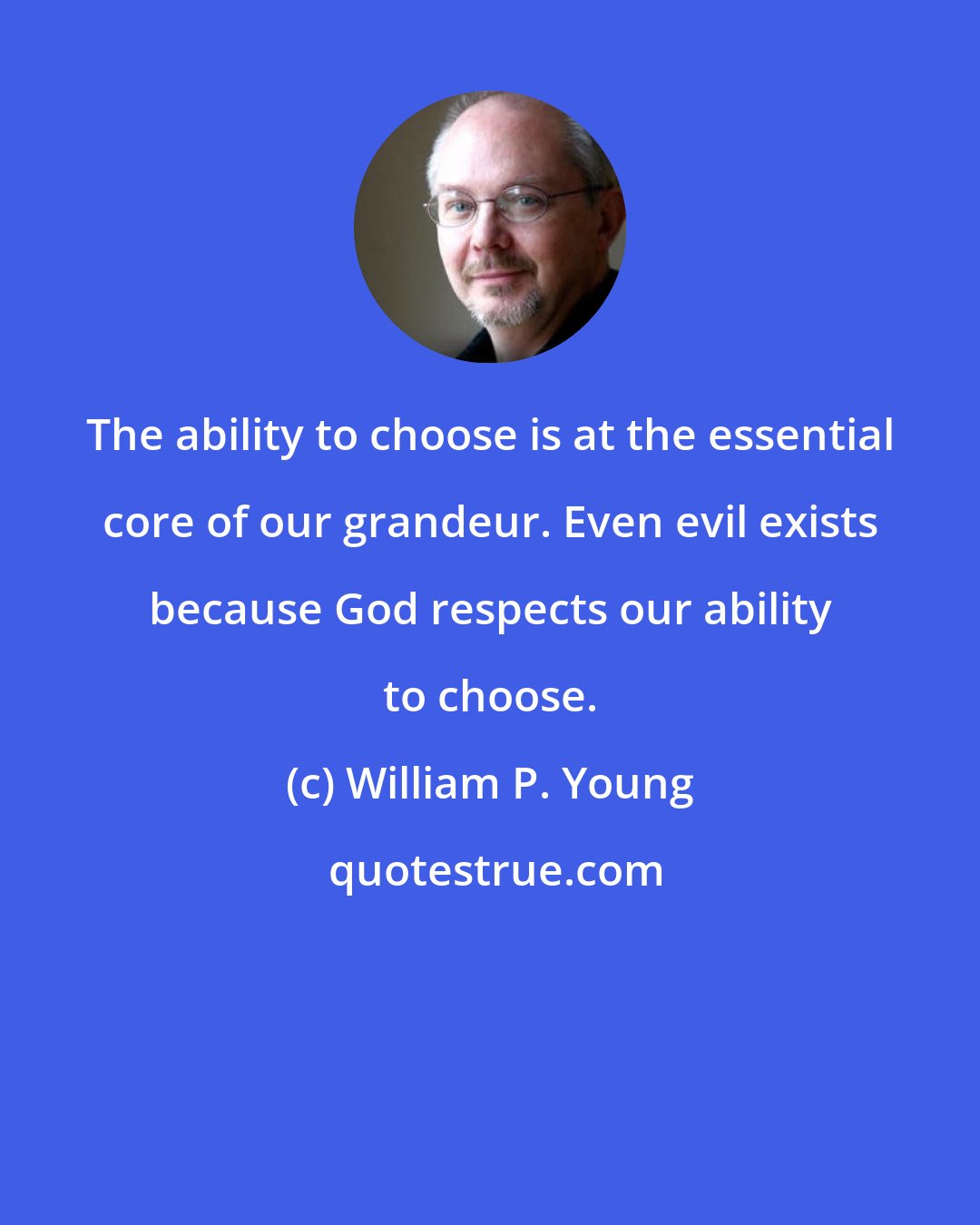 William P. Young: The ability to choose is at the essential core of our grandeur. Even evil exists because God respects our ability to choose.