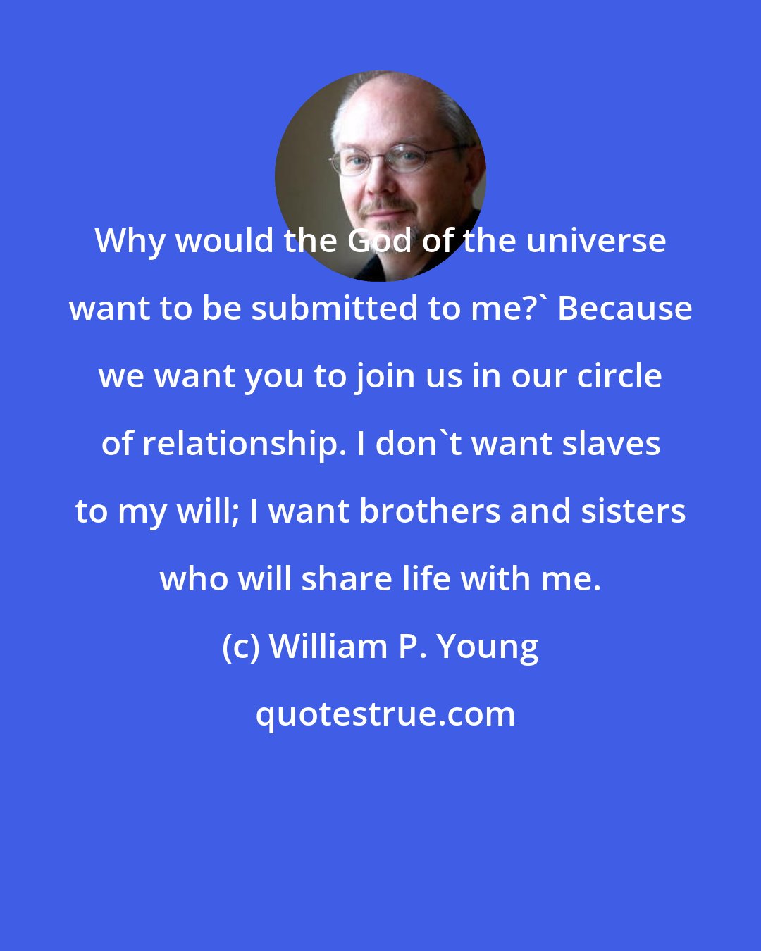 William P. Young: Why would the God of the universe want to be submitted to me?' Because we want you to join us in our circle of relationship. I don't want slaves to my will; I want brothers and sisters who will share life with me.