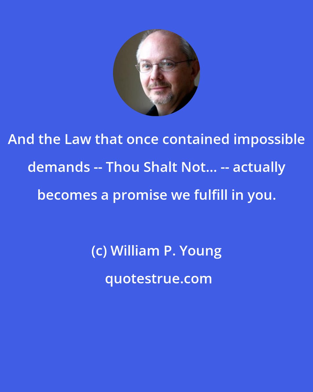 William P. Young: And the Law that once contained impossible demands -- Thou Shalt Not... -- actually becomes a promise we fulfill in you.