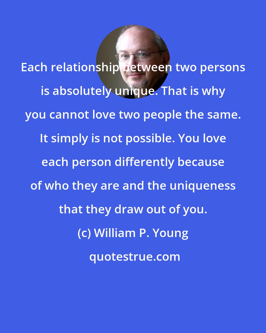 William P. Young: Each relationship between two persons is absolutely unique. That is why you cannot love two people the same. It simply is not possible. You love each person differently because of who they are and the uniqueness that they draw out of you.