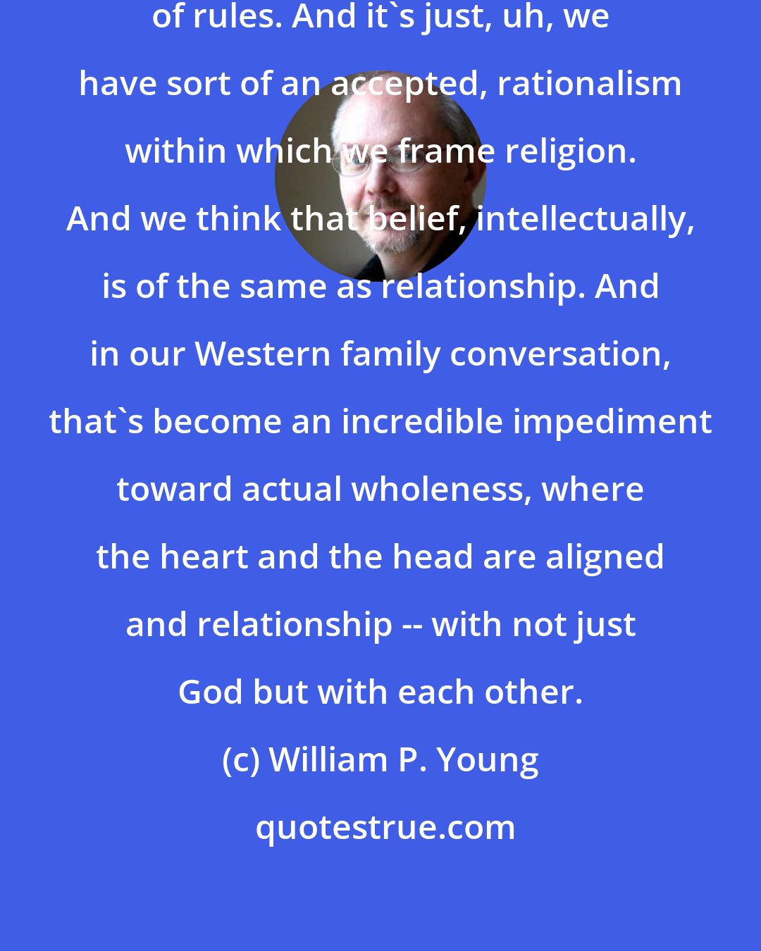 William P. Young: Evangelicals have like millions of rules. And it's just, uh, we have sort of an accepted, rationalism within which we frame religion. And we think that belief, intellectually, is of the same as relationship. And in our Western family conversation, that's become an incredible impediment toward actual wholeness, where the heart and the head are aligned and relationship -- with not just God but with each other.