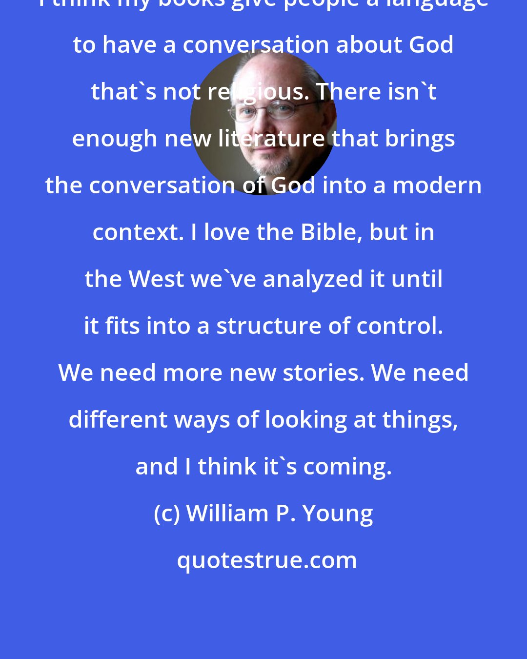 William P. Young: I think my books give people a language to have a conversation about God that's not religious. There isn't enough new literature that brings the conversation of God into a modern context. I love the Bible, but in the West we've analyzed it until it fits into a structure of control. We need more new stories. We need different ways of looking at things, and I think it's coming.