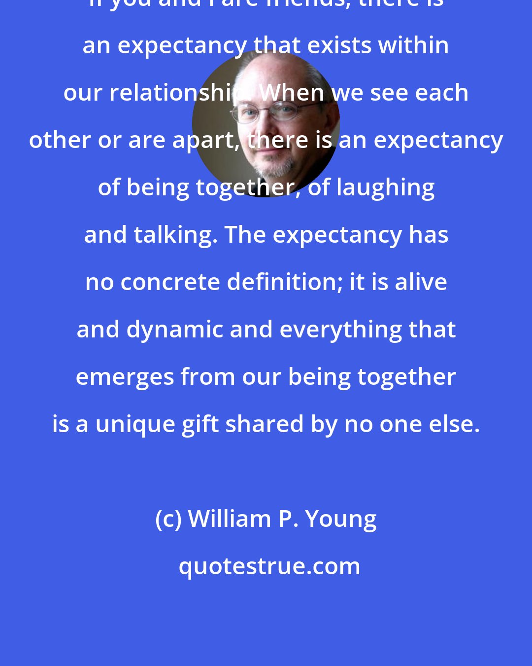 William P. Young: If you and I are friends, there is an expectancy that exists within our relationship. When we see each other or are apart, there is an expectancy of being together, of laughing and talking. The expectancy has no concrete definition; it is alive and dynamic and everything that emerges from our being together is a unique gift shared by no one else.