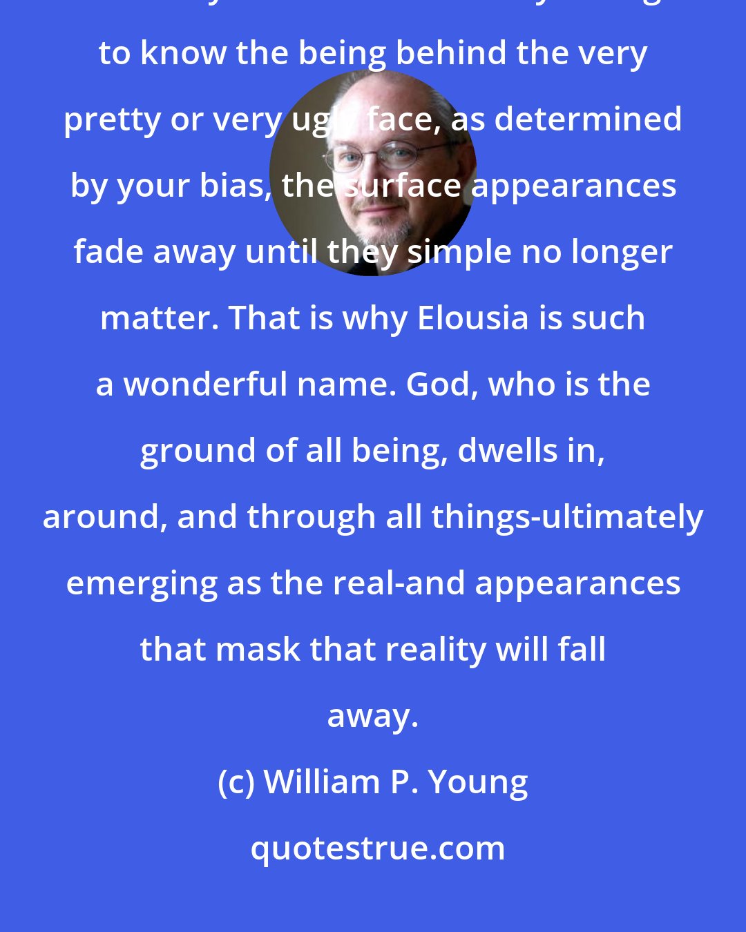 William P. Young: It's quite simple really. Being always transcends appearance-that which only seems to be. Once you begin to know the being behind the very pretty or very ugly face, as determined by your bias, the surface appearances fade away until they simple no longer matter. That is why Elousia is such a wonderful name. God, who is the ground of all being, dwells in, around, and through all things-ultimately emerging as the real-and appearances that mask that reality will fall away.