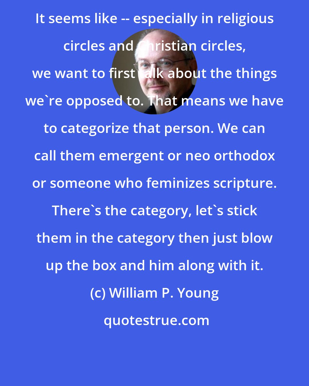 William P. Young: It seems like -- especially in religious circles and Christian circles, we want to first talk about the things we're opposed to. That means we have to categorize that person. We can call them emergent or neo orthodox or someone who feminizes scripture. There's the category, let's stick them in the category then just blow up the box and him along with it.