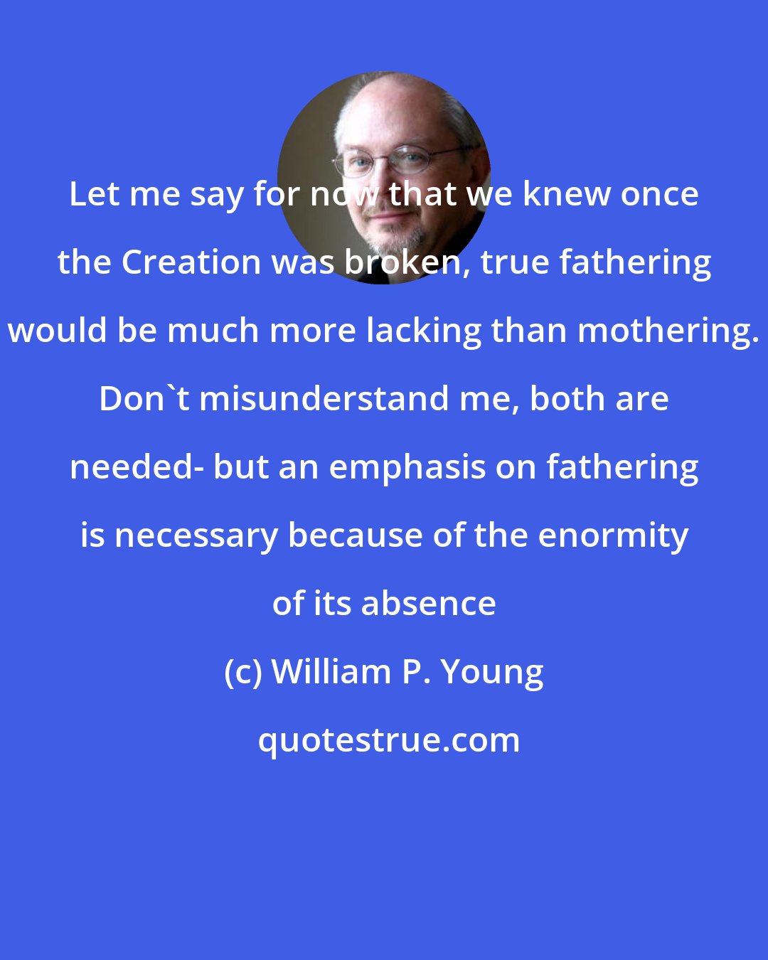 William P. Young: Let me say for now that we knew once the Creation was broken, true fathering would be much more lacking than mothering. Don't misunderstand me, both are needed- but an emphasis on fathering is necessary because of the enormity of its absence