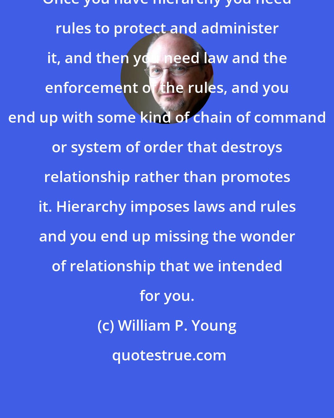 William P. Young: Once you have hierarchy you need rules to protect and administer it, and then you need law and the enforcement of the rules, and you end up with some kind of chain of command or system of order that destroys relationship rather than promotes it. Hierarchy imposes laws and rules and you end up missing the wonder of relationship that we intended for you.